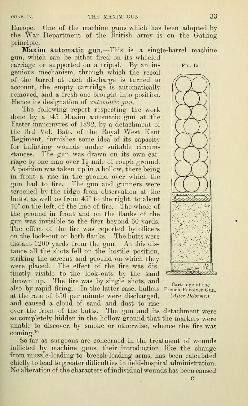 Fig. 15. Europe. One of the machine guns which has been adopted by the War Department of the British army is on the Gatling principle. Maxim automatic gun.—This is a single-barrel machine gun, which can be either fired on its wheeled carriage or supported on a tripod. By an in- genious mechanism, through which the recoil of the barrel at each discharge is turned to account, the empty cartridge is automatically removed, and a fresh one brought into position. Hence its designation of automatic gun. The following report respecting the work done by a 45 Maxim automatic gun at the Easter manoeuvres of 1892, by a detachment of the 3rd Vol. Batt. of the Royal West Kent Regiment, furnishes some idea of its capacity for inflicting wounds under suitable circum- stances. The gun was drawn on its own car- riage by one man over 1| mile of rough ground. A position was taken up in a hollow, there being in front a rise in the ground over which the gun had to fire. The gun and gunners were screened by the ridge from observation at the butts, as well as from 45° to the right, to about 70° on the left, of the line of fire. The whole of the ground in front and on the flanks of the gun was invisible to the firer beyond 60 yards. The effect of the fire was reported by officers on the look-out on both flanks. The butts were distant 1200 yards from the gun. At this dis- tance all the shots fell on the hostile position, striking the screens and ground on which they were placed. The effect of the fire was dis- tinctly visible to the look-outs by the sand thrown up. The fire was by single shots, and also by rapid firing, at the rate of 650 per minute were discharged, and caused a cloud of sand and dust to rise over the front of the butts. The gun and its detachment were so completely hidden in the hollow ground that the markers were unable to discover, by smoke or otherwise, whence the fire was coming.16 So far as surgeons are concerned in the treatment of wounds inflicted by machine guns, their introduction, like the change from muzzle-loading to breech-loading arms, has been calculated chiefly to lead to greater difficulties in field-hospital administration. No alteration of the characters of individual wounds has been caused In the latter case, bullets French Kevolver Gun. (After Delorme.)