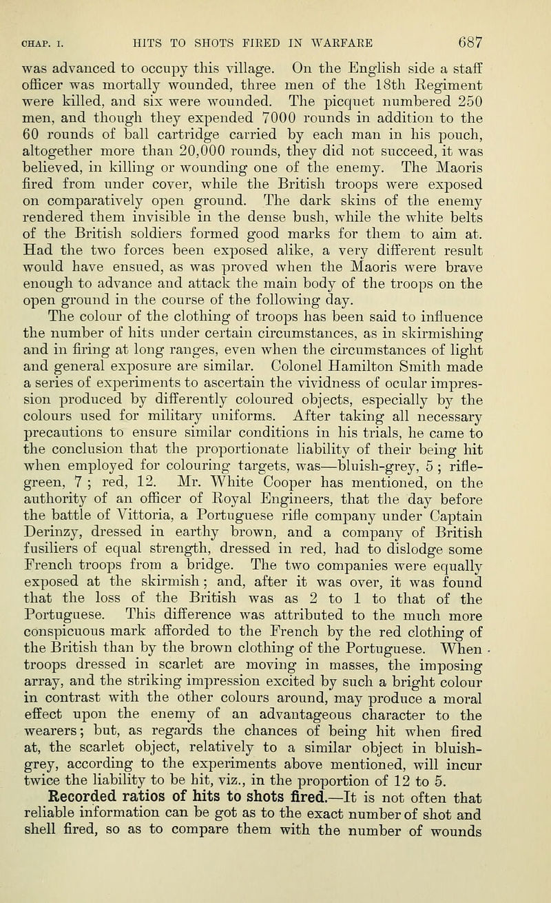 was advanced to occupy this village. On the English side a staff officer was mortally wounded, three men of the 18th Regiment were killed, and six were wounded. The picquet numbered 250 men, and though they expended 7000 rounds in addition to the 60 rounds of ball cartridge carried by each man in his pouch, altogether more than 20,000 rounds, they did not succeed, it was believed, in killing or wounding one of the enemy. The Maoris fired from under cover, while the British troops were exposed on comparatively open ground. The dark skins of the enemy rendered them invisible in the dense bush, while the white belts of the British soldiers formed good marks for them to aim at. Had the two forces been exposed alike, a very different result would have ensued, as was proved when the Maoris were brave enough to advance and attack the main body of the troops on the open ground in the course of the following day. The colour of the clothing of troops has been said to influence the number of hits under certain circumstances, as in skirmishing and in firing at long ranges, even when the circumstances of light and general exposure are similar. Colonel Hamilton Smith made a series of experiments to ascertain the vividness of ocular impres- sion produced by differently coloured objects, especially by the colours used for military uniforms. After taking all necessary precautions to ensure similar conditions in his trials, he came to the conclusion that the proportionate liability of their being hit when employed for colouring targets, was—bluish-grey, 5 ; rifle- green, 7 ; red, 12. Mr. White Cooper has mentioned, on the authority of an officer of Royal Engineers, that the day before the battle of Vittoria, a Portuguese rifle company under Captain Derinzy, dressed in earthy brown, and a company of British fusiliers of equal strength, dressed in red, had to dislodge some French troops from a bridge. The two companies were equally exposed at the skirmish; and, after it was over, it was found that the loss of the British was as 2 to 1 to that of the Portuguese. This difference was attributed to the much more conspicuous mark afforded to the French by the red clothing of the British than by the brown clothing of the Portuguese. When troops dressed in scarlet are moving in masses, the imposing array, and the striking impression excited by such a bright colour in contrast with the Other colours around, may produce a moral effect upon the enemy of an advantageous character to the wearers; but, as regards the chances of being hit when fired at, the scarlet object, relatively to a similar object in bluish- grey, according to the experiments above mentioned, will incur twice the liability to be hit, viz., in the proportion of 12 to 5. Recorded ratios of hits to shots fired.—It is not often that reliable information can be got as to the exact number of shot and shell fired, so as to compare them with the number of wounds