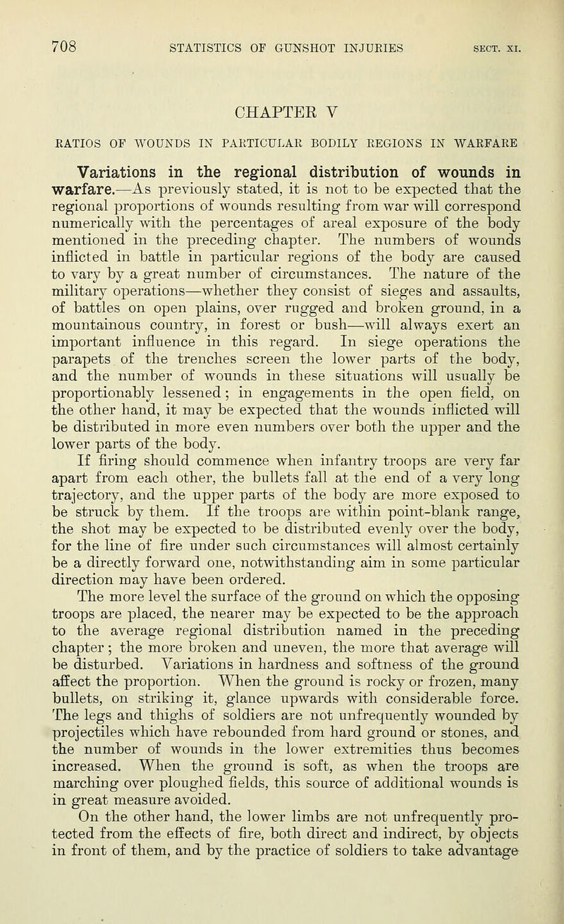 CHAPTER V RATIOS OF WOUNDS IN PARTICULAR BODILY REGIONS IN WARFARE Variations in the regional distribution of wounds in warfare.—As previously stated, it is not to be expected that the regional proportions of wounds resulting from war will correspond numerically with the percentages of areal exposure of the body mentioned in the preceding chapter. The numbers of wounds inflicted in battle in particular regions of the body are caused to vary by a great number of circumstances. The nature of the military operations—whether they consist of sieges and assaults, of battles on open plains, over rugged and broken ground, in a mountainous country, in forest or bush—will always exert an important influence in this regard. In siege operations the parapets of the trenches screen the lower parts of the body, and the number of wounds in these situations will usually be proportionably lessened; in engagements in the open field, on the other hand, it may be expected that the wounds inflicted will be distributed in more even numbers over both the upper and the lower parts of the body. If firing should commence when infantry troops are very far apart from each other, the bullets fall at the end of a very long trajectory, and the upper parts of the body are more exposed to be struck by them. If the troops are within point-blank range, the shot may be expected to be distributed evenly over the body, for the line of fire under such circumstances will almost certainly be a directly forward one, notwithstanding aim in some particular direction may have been ordered. The more level the surface of the ground on which the opposing troops are placed, the nearer may be expected to be the approach to the average regional distribution named in the preceding chapter; the more broken and uneven, the more that average will be disturbed. Variations in hardness and softness of the ground affect the proportion. When the ground is rocky or frozen, many bullets, on striking it, glance upwards with considerable force. The legs and thighs of soldiers are not unfrequently wounded by projectiles which have rebounded from hard ground or stones, and the number of wounds in the lower extremities thus becomes increased. When the ground is soft, as when the troops are marching over ploughed fields, this source of additional wounds is in great measure avoided. On the other hand, the lower limbs are not unfrequently pro- tected from the effects of fire, both direct and indirect, by objects in front of them, and by the practice of soldiers to take advantage