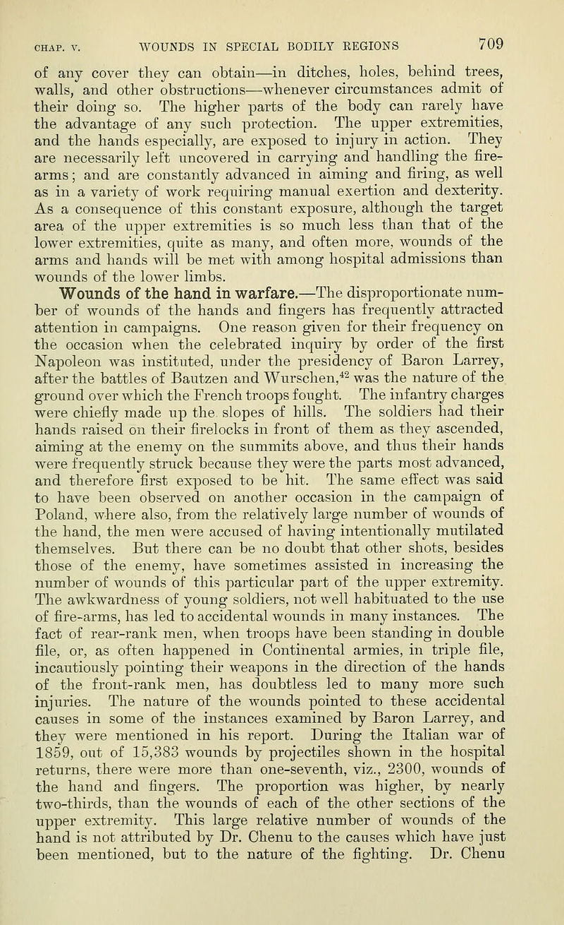 of any cover they can obtain—in ditches, holes, behind trees, walls, and other obstructions—whenever circumstances admit of their doing so. The higher parts of the body can rarely have the advantage of any such protection. The upper extremities, and the hands especially, are exposed to injury in action. They are necessarily left uncovered in carrying and handling the fire- arms ; and are constantly advanced in aiming and firing, as well as in a variety of work requiring manual exertion and dexterity. As a consequence of this constant exposure, although the target area of the upper extremities is so much less than that of the lower extremities, quite as many, and often more, wounds of the arms and hands will be met with among hospital admissions than wounds of the lower limbs. Wounds of the hand in warfare.—The disproportionate num- ber of wounds of the hands and fingers has frequently attracted attention in campaigns. One reason given for their frequency on the occasion when the celebrated inquiry by order of the first Napoleon was instituted, under the presidency of Baron Larrey, after the battles of Bautzen and Wurschen,42 was the nature of the ground over which the French troops fought. The infantry charges were chiefly made up the slopes of hills. The soldiers had their hands raised on their firelocks in front of them as they ascended, aiming at the enemy on the summits above, and thus their hands were frequently struck because they were the parts most advanced, and therefore first exposed to be hit. The same effect was said to have been observed on another occasion in the campaign of Poland, where also, from the relatively large number of wounds of the hand, the men were accused of having intentionally mutilated themselves. But there can be no doubt that other shots, besides those of the enemy, have sometimes assisted in increasing the number of wounds of this particular part of the upper extremity. The awkwardness of young soldiers, not well habituated to the use of fire-arms, has led to accidental wounds in many instances. The fact of rear-rank men, when troops have been standing in double file, or, as often happened in Continental armies, in triple file, incautiously pointing their weapons in the direction of the hands of the front-rank men, has doubtless led to many more such injuries. The nature of the wounds pointed to these accidental causes in some of the instances examined by Baron Larrey, and they were mentioned in his report. During the Italian war of 1859, out of 15,383 wounds by projectiles shown in the hospital returns, there were more than one-seventh, viz., 2300, wounds of the hand and fingers. The proportion was higher, by nearly two-thirds, than the wounds of each of the other sections of the upper extremity. This large relative number of wounds of the hand is not attributed by Dr. Chenu to the causes which have just been mentioned, but to the nature of the fighting. Dr. Chenu