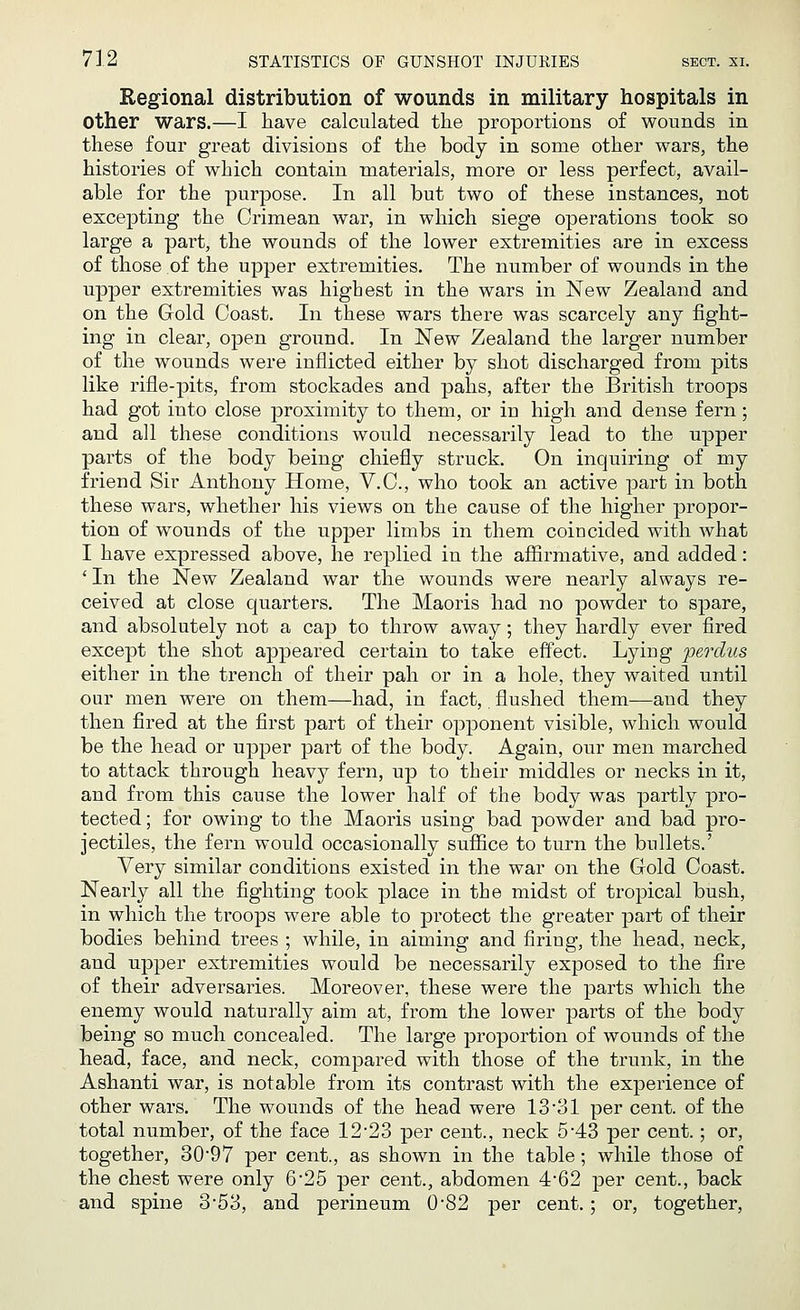 Regional distribution of wounds in military hospitals in Other wars.—I have calculated the proportions of wounds in these four great divisions of the body in some other wars, the histories of which contain materials, more or less perfect, avail- able for the purpose. In all but two of these instances, not excepting the Crimean war, in which siege operations took so large a part, the wounds of the lower extremities are in excess of those of the upper extremities. The number of wounds in the upper extremities was highest in the wars in New Zealand and on the Gold Coast. In these wars there was scarcely any fight- ing in clear, open ground. In New Zealand the larger number of the wounds were inflicted either by shot discharged from pits like rifle-pits, from stockades and pahs, after the British troops had got into close proximity to them, or in high and dense fern; and all these conditions would necessarily lead to the upper parts of the body being chiefly struck. On inquiring of my friend Sir Anthony Home, V.C., who took an active part in both these wars, whether his views on the cause of the higher propor- tion of wounds of the upper limbs in them coincided with what I have expressed above, he replied in the affirmative, and added: ' In the New Zealand war the wounds were nearly always re- ceived at close quarters. The Maoris had no powder to spare, and absolutely not a cap to throw away; they hardly ever fired except the shot appeared certain to take effect. Lying perdus either in the trench of their pah or in a hole, they waited until our men were on them—had, in fact,. flushed them—and they then fired at the first part of their opponent visible, which would be the head or upper part of the body. Again, our men marched to attack through heavy fern, up to their middles or necks in it, and from this cause the lower half of the body was partly pro- tected; for owing to the Maoris using bad powder and bad pro- jectiles, the fern would occasionally suffice to turn the bullets.' Very similar conditions existed in the war on the Gold Coast. Nearly all the fighting took place in the midst of tropical bush, in which the troops were able to protect the greater part of their bodies behind trees ; while, in aiming and firing, the head, neck, and upper extremities would be necessarily exposed to the fire of their adversaries. Moreover, these were the parts which the enemy would naturally aim at, from the lower parts of the body being so much concealed. The large proportion of wounds of the head, face, and neck, compared with those of the trunk, in the Ashanti war, is notable from its contrast with the experience of other wars. The wounds of the head were 13 '31 per cent, of the total number, of the face 12*23 per cent., neck 5-43 per cent.; or, together, 30*97 per cent., as shown in the table; while those of the chest were only 6*25 per cent., abdomen 4-62 per cent., back and spine 3-53, and perineum 0*82 per cent.; or, together,