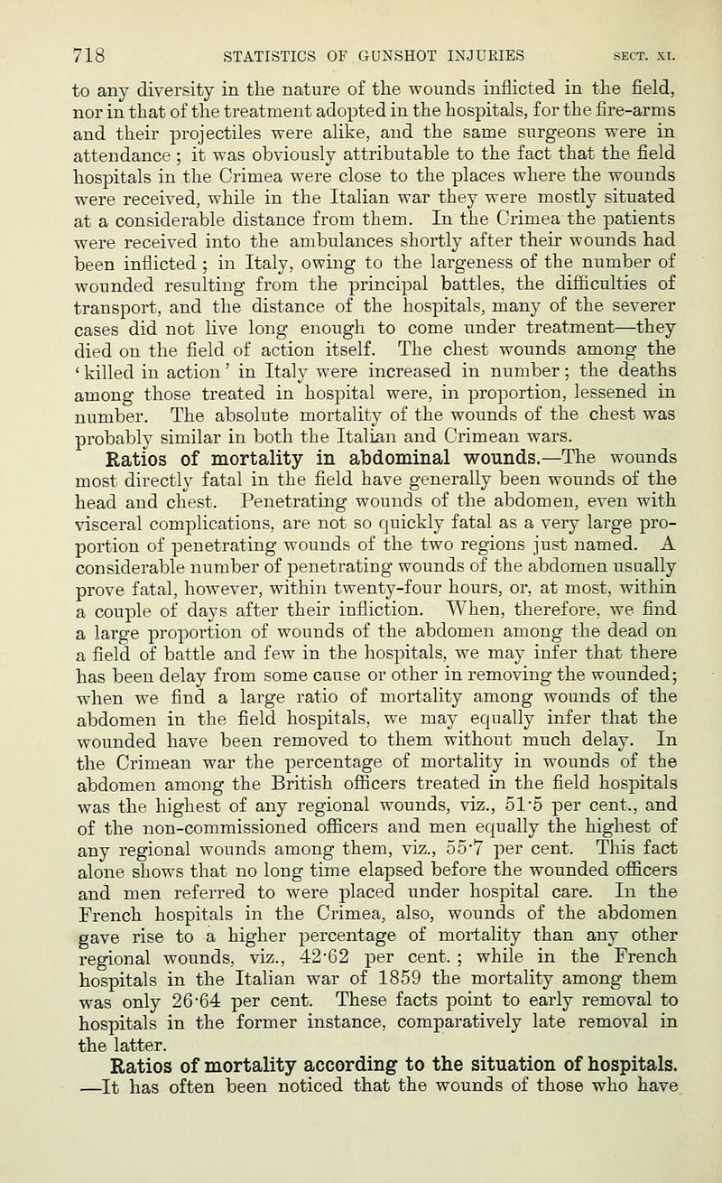 to any diversity in the nature of the wounds inflicted in the field, nor in that of the treatment adopted in the hospitals, for the fire-arms and their projectiles were alike, and the same surgeons were in attendance ; it was obviously attributable to the fact that the field hospitals in the Crimea were close to the places where the wounds were received, while in the Italian war they were mostly situated at a considerable distance from them. In the Crimea the patients were received into the ambulances shortly after their wounds had been inflicted ; in Italy, owing to the largeness of the number of wounded resulting from the principal battles, the difficulties of transport, and the distance of the hospitals, many of the severer cases did not live long enough to come under treatment—they died on the field of action itself. The chest wounds among the ' killed in action' in Italy were increased in number; the deaths among those treated in hospital were, in proportion, lessened in number. The absolute mortality of the wounds of the chest was probably similar in both the Italian and Crimean wars. Ratios of mortality in abdominal wounds.—The wounds most directly fatal in the field have generally been wounds of the head and chest. Penetrating wounds of the abdomen, even with visceral complications, are not so quickly fatal as a very large pro- portion of penetrating wounds of the two regions just named. A considerable number of penetrating wounds of the abdomen usually prove fatal, however, within twenty-four hours, or, at most, within a couple of days after their infliction. When, therefore, we find a large proportion of wounds of the abdomen among the dead on a field of battle and few in the hospitals, we may infer that there has been delay from some cause or other in removing the wounded; when we find a large ratio of mortality among wounds of the abdomen in the field hospitals, we may equally infer that the wounded have been removed to them without much delay. In the Crimean war the percentage of mortality in wounds of the abdomen among the British officers treated in the field hospitals was the highest of any regional wounds, viz., 51/5 per cent., and of the non-commissioned officers and men equally the highest of any regional wounds among them, viz., 55-7 per cent. This fact alone shows that no long time elapsed before the wounded officers and men referred to were placed under hospital care. In the French hospitals in the Crimea, also, wounds of the abdomen gave rise to a higher percentage of mortality than any other regional wounds, viz., 42*62 per cent. ; while in the French hospitals in the Italian war of 1859 the mortality among them was only 26'64 per cent. These facts point to early removal to hospitals in the former instance, comparatively late removal in the latter. Ratios of mortality according to the situation of hospitals. —It has often been noticed that the wounds of those who have