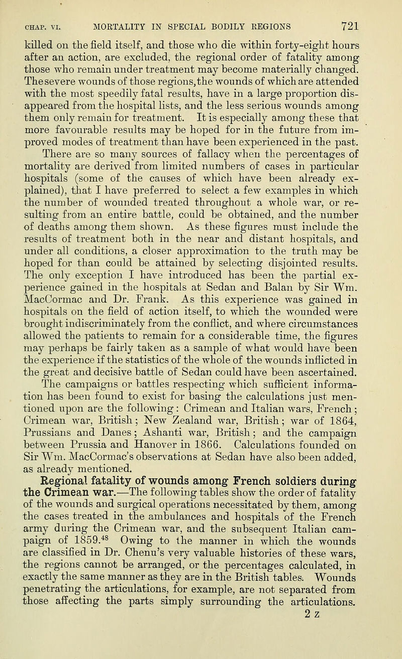 killed on the field itself, and those who die within forty-eight hours after an action, are excluded, the regional order of fatality among those who remain under treatment may become materially changed. The severe wounds of those regions, the wounds of which are attended with the most speedily fatal results, have in a large proportion dis- appeared from the hospital lists, and the less serious wounds among them only remain for treatment. It is especially among these that more favourable results may be hoped for in the future from im- proved modes of treatment than have been experienced in the past. There are so many sources of fallacy when the percentages of mortality are derived from limited numbers of cases in particular hospitals (some of the causes of which have been already ex- plained), that I have preferred to select a few examples in which the number of wounded treated throughout a whole war, or re- sulting from an entire battle, could be obtained, and the number of deaths among them shown. As these figures must include the results of treatment both in the near and distant hospitals, and under all conditions, a closer approximation to the truth may be hoped for than could be attained by selecting disjointed results. The only exception I have introduced has been the partial ex- perience gained in the hospitals at Sedan and Balan by Sir Wm. MacCormac and Dr. Frank. As this experience was gained in hospitals on the field of action itself, to which the wounded were brought indiscriminately from the conflict, and where circumstances allowed the patients to remain for a considerable time, the figures may perhaps be fairly taken as a sample of what would have been the experience if the statistics of the whole of the wounds inflicted in the great and decisive battle of Sedan could have been ascertained. The campaigns or battles respecting which sufficient informa- tion has been found to exist for basing the calculations just men- tioned upon are the following : Crimean and Italian wars, French; Crimean war, British; New Zealand war, British; war of 1864, Prussians and Danes; Ashanti war, British; and the campaign between Prussia and Hanover in 1866. Calculations founded on Sir Wm. MacCormac's observations at Sedan have also been added, as already mentioned. Regional fatality of wounds among French soldiers during the Crimean war.—The following tables show the order of fatality of the wounds and surgical operations necessitated by them, among the cases treated in the ambulances and hospitals of the French army during the Crimean war, and the subsequent Italian cam- paign of 1859.48 Owing to the manner in which the wounds are classified in Dr. Chenu's very valuable histories of these wars, the regions cannot be arranged, or the percentages calculated, in exactly the same manner as they are in the British tables: Wounds penetrating the articulations, for example, are not separated from those affecting the parts simply surrounding the articulations. 2z