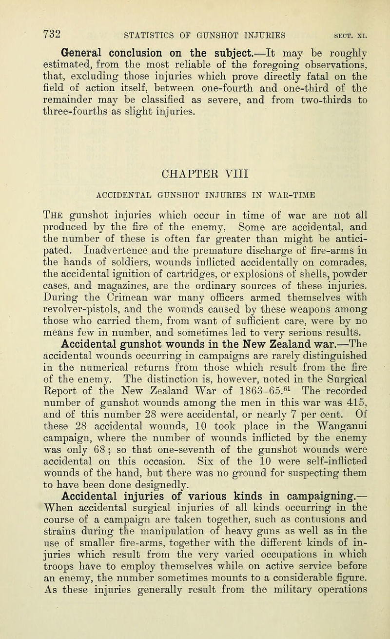 General conclusion on the subject.—It may be roughly estimated, from the most reliable of the foregoing observations, that, excluding those injuries which prove directly fatal on the field of action itself, between one-fourth and one-third of the remainder may be classified as severe, and from two-thirds to three-fourths as slight injuries. CHAPTER VIII ACCIDENTAL GUNSHOT INJURIES IN WAR-TIME The gunshot injuries which occur in time of war are not all produced by the fire of the enemy, Some are accidental, and the number of these is often far greater than might be antici- pated. Inadvertence and the premature discharge of fire-arms in the hands of soldiers, wounds inflicted accidentally on comrades, the accidental ignition of cartridges, or explosions of shells, powder cases, and magazines, are the ordinary sources of these injuries. During the Crimean war many officers armed themselves with revolver-pistols, and the wounds caused by these weapons among those who carried them, from want of sufficient care, were by no means few in number, and sometimes led to very serious results. Accidental gunshot wounds in the New Zealand war.—The accidental wounds occurring in campaigns are rarely distinguished in the numerical returns from those which result from the fire of the enemy. The distinction is, however, noted in the Surgical Report of the New Zealand War of 1863-65.61 The recorded number of gunshot wounds among the men in this war was 415, and of this number 28 were accidental, or nearly 7 per cent. Of these 28 accidental wounds, 10 took place in the Wanganui campaign, where the number of wounds inflicted by the enemy was only 68 ; so that one-seventh of the gunshot wounds were accidental on this occasion. Six of the 10 were self-inflicted wounds of the hand, but there was no ground for suspecting them to have been done designedly. Accidental injuries of various kinds in campaigning1.— When accidental surgical injuries of all kinds occurring in the course of a campaign are taken together, such as contusions and strains during the manipulation of heavy guns as well as in the use of smaller fire-arms, together with the different kinds of in- juries which result from the very varied occupations in which troops have to employ themselves while on active service before an enemy, the number sometimes mounts to a considerable figure. As these injuries generally result from the military operations