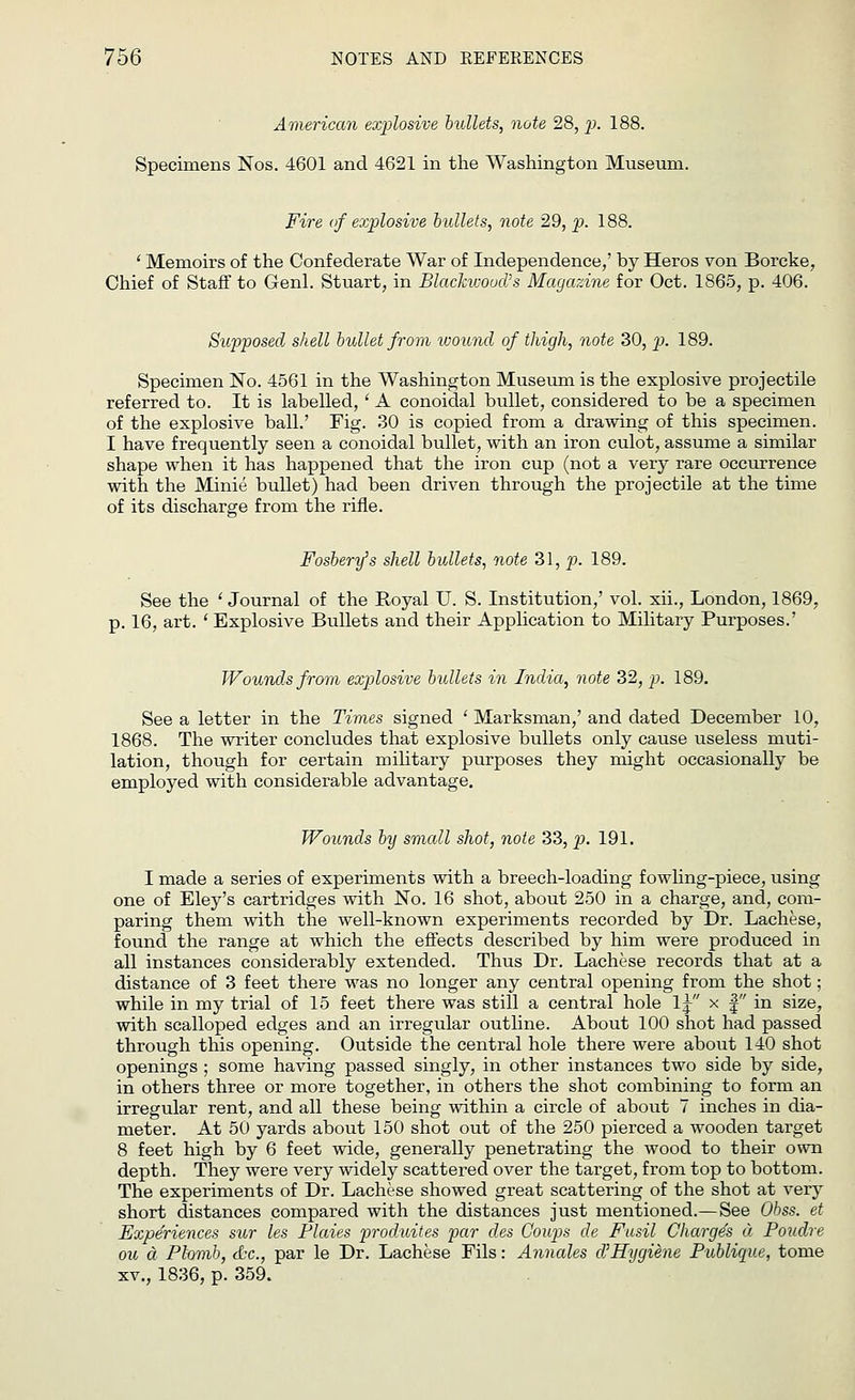 American explosive bullets, note 28, p>- 188. Specimens Nos. 4601 and 4621 in the Washington Museum. Fire of explosive bullets, note 29, p. 188. ' Memoirs of the Confederate War of Independence,' by Heros von Borcke, Chief of Staff to Genl. Stuart, in Blackwood's Magazine for Oct. 1865, p. 406. Supposed shell bullet from wound of thigh, note 30, p. 189. Specimen No. 4561 in the Washington Museum is the explosive projectile referred to. It is labelled, ' A conoidal bullet, considered to be a specimen of the explosive ball.' Fig. 30 is copied from a drawing of this specimen. I have frequently seen a conoidal bullet, with an iron culot, assume a similar shape when it has happened that the iron cup (not a very rare occurrence with the Minie bullet) had been driven through the projectile at the time of its discharge from the rifle. Fosbery's shell bullets, note 31, p. 189. See the 'Journal of the Royal U. S. Institution,' vol. xii., London, 1869, p. 16, art. ' Explosive Bullets and their Application to Military Purposes.' Wounds from explosive bullets in India, note 32, p. 189. See a letter in the Times signed ' Marksman,' and dated December 10, 1868. The writer concludes that explosive bullets only cause useless muti- lation, though for certain military purposes they might occasionally be employed with considerable advantage. Wounds by small shot, note 33, p. 191. I made a series of experiments with a breech-loading fowling-piece, using one of Eley's cartridges with No. 16 shot, about 250 in a charge, and, com- paring them with the well-known experiments recorded by Dr. Lachese, found the range at which the effects described by him were produced in all instances considerably extended. Thus Dr. Lachese records that at a distance of 3 feet there was no longer any central opening from the shot; while in my trial of 15 feet there was still a central hole lj x f in size, with scalloped edges and an irregular outline. About 100 shot had passed through this opening. Outside the central hole there were about 140 shot openings ; some having passed singly, in other instances two side by side, in others three or more together, in others the shot combining to form an irregular rent, and all these being within a circle of about 7 inches in dia- meter. At 50 yards about 150 shot out of the 250 pierced a wooden target 8 feet high by 6 feet wide, generally penetrating the wood to their own depth. They were very widely scattered over the target, from top to bottom. The experiments of Dr. Lachese showed great scattering of the shot at very short distances compared with the distances just mentioned.—See Obss. et Experiences sur les Flaies produites par des Coups de Fusil Charges a Poudre ou a Phmb, <bc, par le Dr. Lachese Fils: Annates d'Hygiene Publique, tome xv., 1836, p. 359.