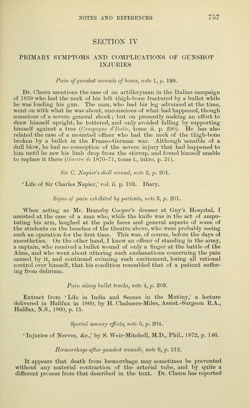 SECTION IV PRIMARY SYMPTOMS AND COMPLICATIONS OF GUNSHOT INJURIES Pain of gunshot wounds of bones, note 1, p. 199. Dr. Chenu mentions the case of an artilleryman in the Italian campaign of 1859 who had the neck of his left thigh-bone fractured by a bullet while he was loading his gun. The man, who had his leg advanced at the time, went on with what he was about, unconscious of what had happened, though conscious of a severe general shock; but on presently making an effort to draw himself upright, he tottered, and only avoided falling by supporting himself against a tree (Gampagne cVItulie, tome ii. p. 290). He has also related the case of a mounted officer who had the neck of the thigh-bone broken by a bullet in the Franco-German war. Although 'sensible of a dull blow, he had no conception of the severe injury that had happened to him until he saw his limb drop from the stirrup, and found himself unable to replace it there {Guerre de 1870-71, tome i., intro. p. 31). Sir G. Napier's shell ivound, note 2, p. 201. ' Life of Sir Charles Napier,' vol. ii. p. 193. Diary. Signs of pain exhibited by patients, note 3, p. 201. When acting as Mr. Bransby Cooper's dresser at Guy's Hospital, I assisted at the case of a man who, while the knife was in the act of ampu- tating his arm, laughed at the pale faces and general aspects of some of the students on the benches of the theatre above, who were probably seeing such an operation for the first time. This was, of course, before the days of anesthetics. On the other hand, I knew an officer of standing in the army, a captain, who received a bullet wound of only a finger at the battle of the Alma, and who went about uttering such exclamations concerning the pain caused by it, and continued evincing such excitement, losing ail rational control over himself, that his condition resembled that of a patient suffer- ing from delirium. Pain along bullet tracks, note 4, p. 203. Extract from ' Life in India and Scenes in the Mutiny,' a lecture delivered in Halifax in 1860, by H. Chalmers-Miles, Assist.-Surgeon R.A., Halifax, N.S., 1860, p. 15. Special sensory effects, note 5, p. 204. 'Injuries of Nerves, &c.,' by S. Weir-Mitchell, M.D., Phil., 1872, p. 146. Haemorrhage after gunshot wounds, note 6, p. 212. It appears that death from haemorrhage may sometimes be prevented without any material contraction of the arterial tube, and by quite a different process from that described in the text. Dr. Chenu has reported