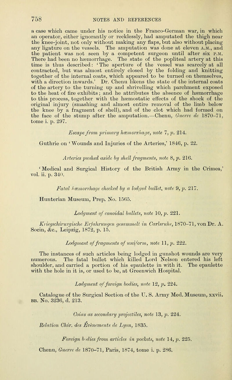 a case which came under his notice in the Franco-German war, in which an operator, either ignorantly or recklessly, had amputated the thigh near the knee-joint, not only without making any flaps, but also without placing any ligature on the vessels. The amputation was done at eleven a.m., and the patient was not seen by a competent surgeon until after six p.m. There had been no haemorrhage. The state of the popliteal artery at this time is thus described: ' The aperture of the vessel was scarcely at all contracted, but was almost entirely closed by the folding and knitting together of the internal coats, which appeared to be turned on themselves, with a direction inwards.' Dr. Chenu likens the state of the internal coats of the artery to the turning up and shrivelling which parchment exposed to the heat of fire exhibits; and he attributes the absence of haemorrhage to this process, together with the haemostatic effects of the shock of the original injury (smashing and almost entire removal of the limb below the knee by a fragment of shell), and of the clot which had formed on the face of the stump after the amputation.—Chenu, Guerre de 1870-71, tome i. p. 297. Escape from primary hcemorrhage, note 7, p. 214. Guthrie on 'Wounds and Injuries of the Arteries,' 1846, p. 22. Arteries pushed aside by shell fragments, note 8, p. 216. ' Medical and Surgical History of the British Army in the Crimea,' vol. ii. p. 340. Fatal hcemorrhage checked by a lodged bullet, note 9, p. 217. Hunterian Museum, Prep. No. 1565. Lodgment of conoidal bullets, note 10, p. 221. Kriegschirurgische Erfahrungen gesammelt in Carlsruhe, 1870-71, von Dr. A. Socin, &c, Leipzig, 1872, p. 15. Lodgment of fragments of uniform, note 11, p. 222. The instances of such articles being lodged in gunshot wounds are very numerous. The fatal bullet which killed Lord Nelson entered his left shoulder, and carried a portion of his epaulette in with it. The epaulette with the hole in it is, or used to be, at Greenwich Hospital. Lodgment of foreign bodies, note 12, p. 224. Catalogue of the Surgical Section of the U. S. Army Med. Museum, xxvii. bb. No. 3236, d. 213. Coins as secondary projectiles, note 13, p. 224. Relation Ghir. des Evenements de Lyon, 1835. Foreign bodies from articles in pockets, note 14, £>. 225. Chenu, Guerre de 1870-71, Paris, 1874, tome i. p. 286.