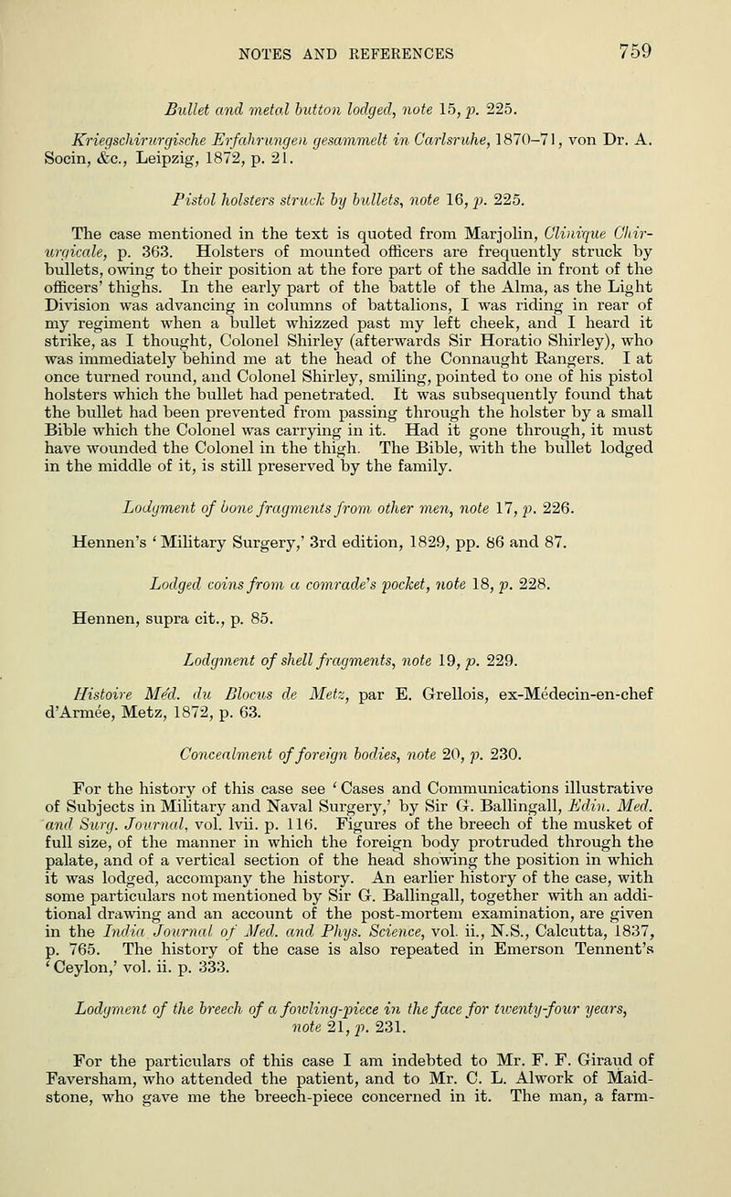 Bullet and metal button lodged, note 15, p. 225. Kriegscliirurgische Erfahrungen gesammelt in Carlsruhe, 1870-71, von Dr. A. Socin, &c, Leipzig, 1872, p. 21. Pistol holsters struck by bullets, note 16, p. 225. The case mentioned in the text is quoted from Marjolin, Glinique Ghir- urgicale, p. 363. Holsters of mounted officers are frequently struck by bullets, owing to their position at the fore part of the saddle in front of the officers' thighs. In the early part of the battle of the Alma, as the Light Division was advancing in columns of battalions, I was riding in rear of my regiment when a bullet whizzed past my left cheek, and I heard it strike, as I thought, Colonel Shirley (afterwards Sir Horatio Shirley), who was immediately behind me at the head of the Connaught Rangers. I at once turned round, and Colonel Shirley, smiling, pointed to one of his pistol holsters which the bullet had penetrated. It was subsequently found that the bullet had been prevented from passing through the holster by a small Bible which the Colonel was carrying in it. Had it gone through, it must have wounded the Colonel in the thigh. The Bible, with the bullet lodged in the middle of it, is still preserved by the family. Lodgment of bone fragments from other men, note 17, p. 226. Hennen's 'Military Surgery,' 3rd edition, 1829, pp. 86 and 87. Lodged coins from a comrade's pocket, note 18, p. 228. Hennen, supra cit., p. 85. Lodgment of shell fragments, note 19, p. 229. Histoire Med. du Blocus de Metz, par E. Grellois, ex-Medecin-en-chef d'Armee, Metz, 1872, p. 63. Concealment of foreign bodies, note 20, p. 230. For the history of this case see ' Cases and Communications illustrative of Subjects in Military and Naval Surgery/ by Sir G. Ballingall, Edin. Med. and Surg. Journal, vol. lvii. p. 116. Figures of the breech of the musket of full size, of the manner in which the foreign body protruded through the palate, and of a vertical section of the head showing the position in which it was lodged, accompany the history. An earlier history of the case, with some particulars not mentioned by Sir G. Ballingall, together with an addi- tional drawing and an account of the post-mortem examination, are given in the India Journal of Med. and Phys. Science, vol. ii., N.S., Calcutta, 1837, p. 765. The history of the case is also repeated in Emerson Tennent's ' Ceylon,' vol. ii. p. 333. Lodgment of the breech of a fowling-piece in the face for twenty-four years, note 21, p. 231. For the particulars of this case I am indebted to Mr. F. F. Giraud of Faversham, who attended the patient, and to Mr. C. L. Alwork of Maid- stone, who gave me the breech-piece concerned in it. The man, a farm-