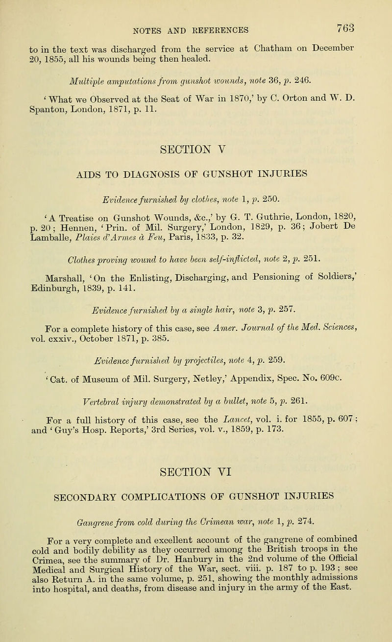 to in the text was discharged from the service at Chatham on December 20, 1855, all his wounds being then healed. Multiple amputations from gunshot wounds, note 36, p. 246. ' What we Observed at the Seat of War in 1870/ by C. Orton and W. D. Spanton, London, 1871, p. 11. SECTION V AIDS TO DIAGNOSIS OF GUNSHOT INJURIES Evidence furnished by clothes, note 1, p. 250. 'A Treatise on Gunshot Wounds, &c.,' by G. T. Guthrie, London, 1820, p. 20 ; Hennen, ' Prin. of Mil. Surgery,' London, 1829, p. 36; Jobert De Lamballe, Plaies d'Amies a Feu, Paris, 1833, p. 32. Clothes proving ivound to have been self-inflicted, note 2, p. 251. Marshall, ' On the Enlisting, Discharging, and Pensioning of Soldiers,' Edinburgh, 1839, p. 141. Evidence furnished bij a single hair, note 3, p. 257. For a complete history of this case, see Amer. Journal of the Med. Sciences, vol. cxxiv., October 1871, p. 385. Evidence furnislied by projectiles, note 4, p. 259. < Cat. of Museum of Mil. Surgery, Netley,' Appendix, Spec. No. 609c. Vertebral injury demonstrated by a bxdlet, note 5, p. 261. For a full history of this case, see the Lancet, vol. i. for 1855, p. 607 ; and ' Guy's Hosp. Reports,' 3rd Series, vol. v., 1859, p. 173. SECTION VI SECONDARY COMPLICATIONS OF GUNSHOT INJURIES Gangrene from cold during the Crimean war, note 1, p. 274. For a very complete and excellent account of the gangrene of combined cold and bodily debility as they occurred among the British troops in the Crimea, see the summary of Dr. Hanbury in the 2nd volume of the Official Medical and Surgical History of the War, sect. viii. p. 187 top. 193 ; see also Return A. in the same volume, p. 251, showing the monthly admissions into hospital, and deaths, from disease and injury in the army of the East.