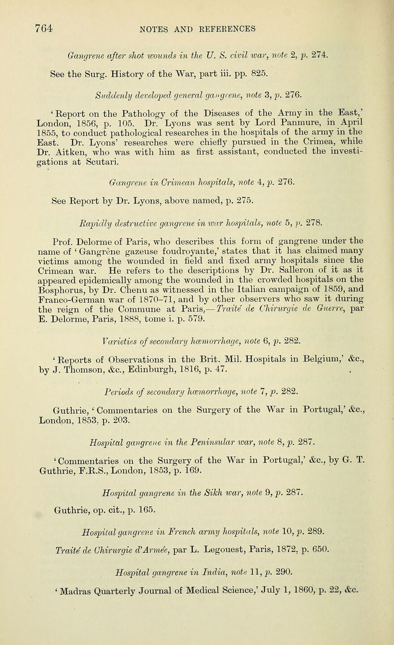 Gangrene after shot wounds in the U. S. civil war, note 2, p. 274. See the Surg. History of the War, part iii. pp. 825. Suddenly developed general gangrene, note 3, p. 276. 'Report on the Pathology of the Diseases of the Army in the East,' London, 1856, p. 105. Dr. Lyons was sent by Lord Panmure, in April 1855, to conduct pathological researches in the hospitals of the army in the East. Dr. Lyons' researches were chiefly pursued in the Crimea, while Dr. Aitken, who was with him as first assistant, conducted the investi- gations at Scutari. Gangrene in Crimean hospitals, note 4, p. 276. See Report by Dr. Lyons, above named, p. 275. Rapidly destructive gangrene in war hospitals, note 5, p. 278. Prof. Delorme of Paris, who describes this form of gangrene under the name of ' Gangrene gazeuse f oudroyante,' states that it has claimed many victims among the wounded in field and fixed army hospitals since the Crimean war. He refers to the descriptions by Dr. Salleron of it as it appeared epidemically among the wounded in the crowded hospitals on the Bosphorus, by Dr. Chenu as witnessed in the Italian campaign of 1859, and Franco-German war of 1870-71, and by other observers who saw it during the reign of the Commune at Paris.— TraiU de Chirurgie de Guerre, par E. Delorme, Paris, 1888, tome i. p. 579. Varieties of secondary haemorrhage, note 6, p. 282. ' Reports of Observations in the Brit. Mil. Hospitals in Belgium,' &c, by J. Thomson, &c, Edinburgh, 1816, p. 47. Periods of secondary haemorrhage, note 7, p. 282. Guthrie, ' Commentaries on the Surgery of the War in Portugal,' &c, London, 1853. p. 203. Hospital gangrene in the Peninsular war, note 8, p. 287. ' Commentaries on the Surgery of the War in Portugal,' &c, by G. T. Guthrie, F.R.S., London, 1853, p. 169. Hospital gangrene in the Sikh war, note 9, p. 287. Guthrie, op. cit., p. 165. Hospital gangrene in French army hospitals, note 10, p. 289. Traite de Chirurgie d'Arme'e, par L. Legouest, Paris, 1872, p. 650. Hospital gangrene in India, note \\,p. 290. 'Madras Quarterly Journal of Medical Science,' July 1, 1860, p. 22, &c.
