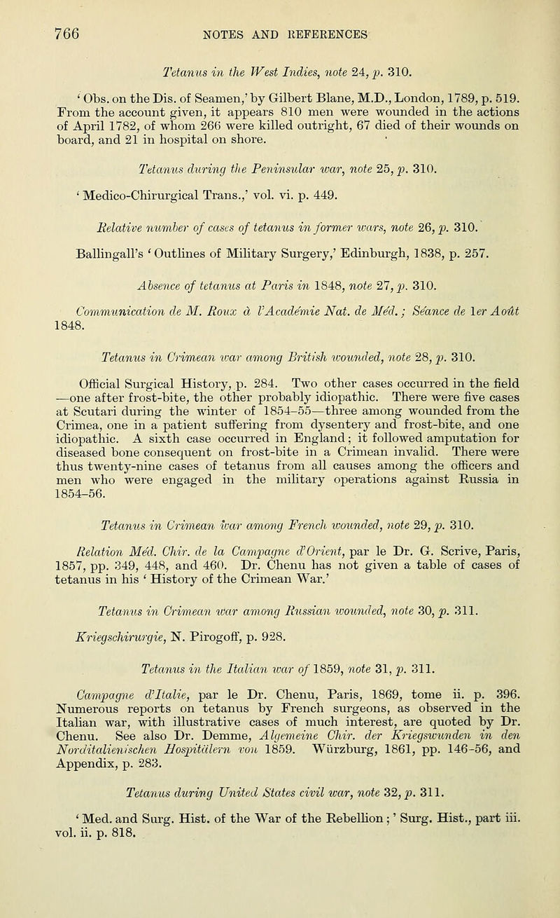 Tetanus in the West Indies, note 24, p. 310. ' Obs. on the Dis. of Seamen,' by Gilbert Blane, M.D., London, 1789, p. 519. From the account given, it appears 810 men were wounded in the actions of April 1782, of whom 266 were killed outright, 67 died of their wounds on board, and 21 in hospital on shore. Tetanus during the Peninsular war, note 25, p. 310. ' Medico-Chirurgical Trans.,' vol. vi. p. 449. Relative number of cases of tetanus informer wars, note 26, p. 310. Balling-all's 'Outlines of Military Surgery,' Edinburgh, 1838, p. 257. Absence of tetanus at Paris in 1848, note %l,p. 310. Communication de M. Roux a I'Academie Nat. de Med.; Seance de \er Aout 1848. Tetanus in Crimean war among British wounded, note 28, p. 310. Official Surgical History, p. 284. Two other cases occurred in the field —one after frost-bite, the other probably idiopathic. There were five cases at Scutari during the winter of 1854-55—three among wounded from the Crimea, one in a patient suffering from dysentery and frost-bite, and one idiopathic. A sixth case occurred in England; it followed amputation for diseased bone consequent on frost-bite in a Crimean invalid. There were thus twenty-nine cases of tetanus from all causes among the officers and men who were engaged in the military operations against Russia in 1854-56. Tetanus in Crimean war among French wounded, note 29, p. 310. Relation Med. Chir. de la Campagne d'Orient, par le Dr. G. Scrive, Paris, 1857, pp. 349, 448, and 460. Dr. Chenu has not given a table of cases of tetanus in his ' History of the Crimean War.' Tetanus in Crimean war among Russian wounded, note 30, p. 311. Kriegschirurgie, N. PirogofT, p. 928. Tetanus in the Italian war of 1859, note 31, p. 311. Campagne cVItalie, par le Dr. Chenu, Paris, 1869, tome ii. p. 396. Numerous reports on tetanus by French surgeons, as observed in the Italian war, with illustrative cases of much interest, are quoted by Dr. Chenu. See also Dr. Demme, Algemeine Chir. der Kriegswunden in den Norditalienischen Hospitiilern von 1859. Wiirzburg, 1861, pp. 146-56, and Appendix, p. 283. Tetanus during United States civil icar, note 32, p. 311. ' Med. and Surg. Hist, of the War of the Rebellion ;' Surg. Hist., part iii. vol. ii. p. 818.