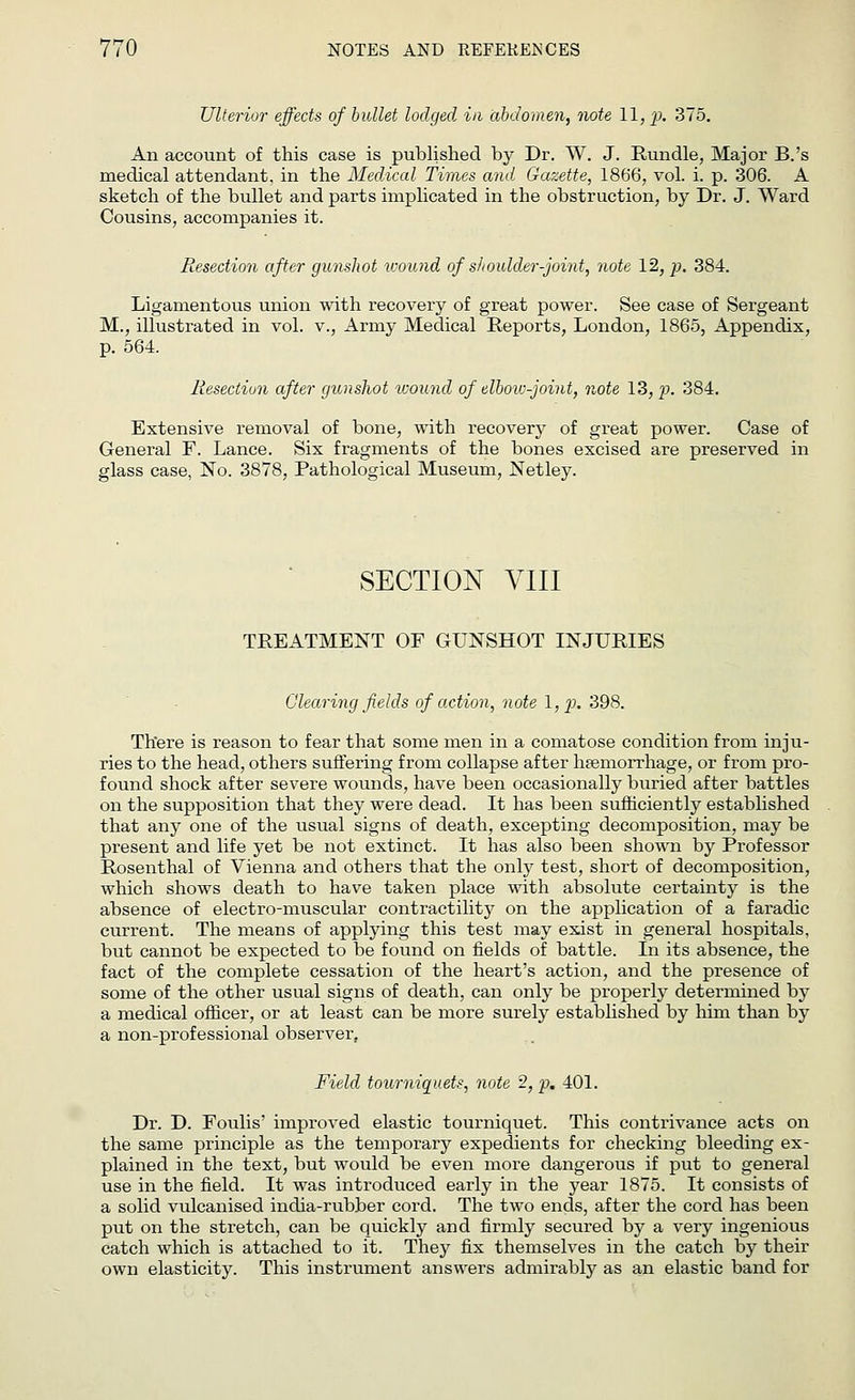 Ulterior effects of bullet lodged in abdomen, note 11, p. 375. An account of this case is published by Dr. W. J. Rundle, Major B.'s medical attendant, in the Medical Times and. Gazette, 1866, vol. i. p. 306. A sketch of the bullet and parts implicated in the obstruction, by Dr. J. Ward Cousins, accompanies it. Resection after gunshot icound of shoulder-pint, note 12, p. 384. Ligamentous union with recovery of great power. See case of Sergeant M., illustrated in vol. v., Army Medical Reports, London, 1865, Appendix, p. 564. Resection after gunshot ivound of elbow-pint, note 13, p. 384. Extensive removal of bone, with recovery of great power. Case of General F. Lance. Six fragments of the bones excised are preserved in glass case, No. 3878, Pathological Museum, Netley. SECTION VIII TREATMENT OF GUNSHOT INJURIES Clearing fields of action, note l,p. 398. There is reason to fear that some men in a comatose condition from inju- ries to the head, others suffering from collapse after haemorrhage, or from pro- found shock after severe wounds, have been occasionally buried after battles on the supposition that they were dead. It has been sufficiently established that any one of the usual signs of death, excepting decomposition, may be present and life yet be not extinct. It has also been shown by Professor Rosenthal of Vienna and others that the only test, short of decomposition, which shows death to have taken place with absolute certainty is the absence of electro-muscular contractility on the application of a faradic current. The means of applying this test may exist in general hospitals, but cannot be expected to be found on fields of battle. In its absence, the fact of the complete cessation of the heart's action, and the presence of some of the other usual signs of death, can only be properly determined by a medical officer, or at least can be more surely established by him than by a non-professional observer, Field tourniauets, note 2, p. 401. Dr. D. Foulis' improved elastic tourniquet. This contrivance acts on the same principle as the temporary expedients for checking bleeding ex- plained in the text, but would be even more dangerous if put to general use in the field. It was introduced early in the year 1875. It consists of a solid vulcanised india-rubber cord. The two ends, after the cord has been put on the stretch, can be quickly and firmly secured by a very ingenious catch which is attached to it. They fix themselves in the catch by their own elasticity. This instrument answers admirably as an elastic band for