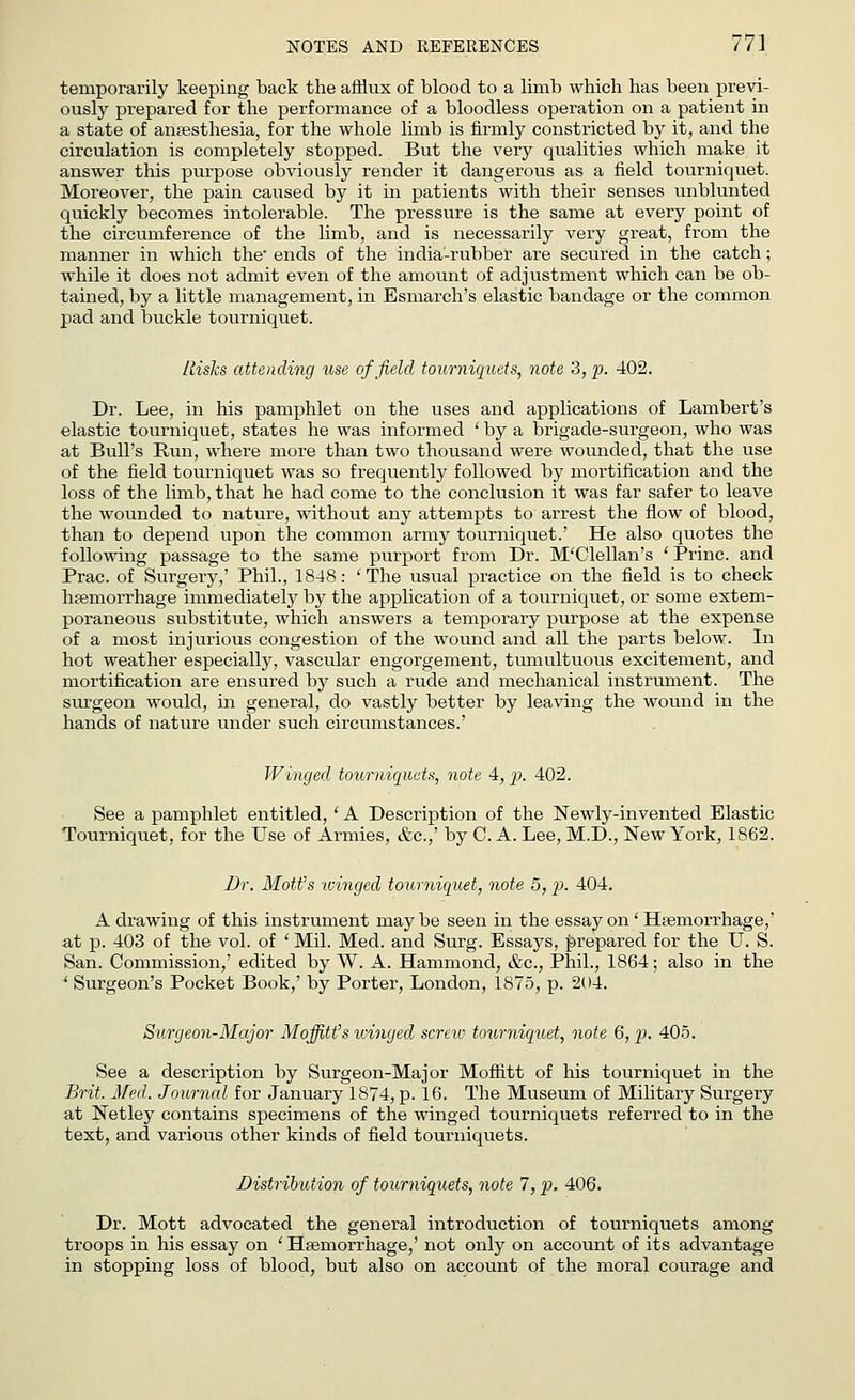 temporarily keeping back the afflux of blood to a limb which has been previ- ously prepared for the performance of a bloodless operation on a patient in a state of anaesthesia, for the whole limb is firmly constricted by it, and the circulation is completely stopped. But the very qualities which make it answer this purpose obviously render it dangerous as a field tourniquet. Moreover, the pain caused by it in patients with their senses unblunted quickly becomes intolerable. The pressure is the same at every point of the circumference of the linib, and is necessarily very great, from the manner in which the' ends of the india-rubber are secured in the catch; while it does not admit even of the amount of adjustment which can be ob- tained, by a little management, in Esmarch's elastic bandage or the common pad and buckle tourniquet. Risks attending use of field tourniquets, note 3, p. 402. Dr. Lee, in his pamphlet on the uses and applications of Lambert's elastic tourniquet, states he was informed ' by a brigade-surgeon, who was at Bull's Bun, where more than two thousand were wounded, that the use of the field tourniquet was so frequently followed by mortification and the loss of the limb, that he had come to the conclusion it was far safer to leave the wounded to nature, without any attempts to arrest the flow of blood, than to depend upon the common army tourniquet.' He also quotes the following passage to the same purport from Dr. M'Clellan's ' Brine, and Brae, of Surgery,' Bhil., 1848: 'The usual practice on the field is to check haemorrhage immediately by the application of a tourniquet, or some extem- poraneous substitute, which answers a temporary purpose at the expense of a most injurious congestion of the wound and all the parts below. In hot weather especially, vascular engorgement, tumultuous excitement, and mortification are ensured by such a rude and mechanical instrument. The surgeon would, in general, do vastly better by leaving the wound in the hands of nature under such circumstances.' Winged tourniquets, note 4, p. 402. See a pamphlet entitled, ' A Description of the Newly-invented Elastic Tourniquet, for the Use of Armies, &c.,' by C. A. Lee, M.D., New York, 1862. Dr. Mott's winged tourniquet, note 5, p. 404. A drawing of this instrument may be seen in the essay on ' Haemorrhage,' a,t p. 403 of the vol. of ' Mil. Med. and Surg. Essays, prepared for the U. S. San. Commission,' edited by W. A. Hammond, &c, Bhil., 1864; also in the ' Surgeon's Bocket Book,' by Borter, London, 1875, p. 204. Surgeon-Major MoffiWs winged screw tourniquet, note 6, p. 405. See a description by Surgeon-Major Moffitt of his tourniquet in the Brit. Med. Journal for January 1874, p. 16. The Museum of Military Surgery at Netley contains specimens of the winged tourniquets referred to in the text, and various other kinds of field tourniquets. Distribution of tourniquets, note 7, p. 406. Dr. Mott advocated the general introduction of tourniquets among troops in his essay on ' Haemorrhage,' not only on account of its advantage in stopping loss of blood, but also on account of the moral courage and