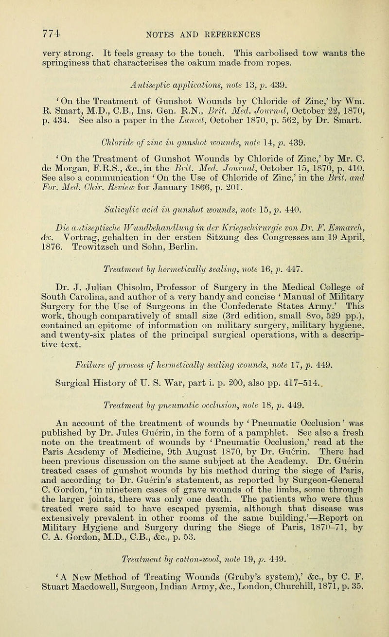 very strong. It feels greasy to the touch. This carbolised tow wants the springiness that characterises the oakum made from ropes. Antiseptic applications, note 13, p. 439. ' On the Treatment of Gunshot Wounds by Chloride of Zinc/ by Wm. R Smart, M.D., C.B., Ins. Gen. R.K, Brit. Med. Journal, October 22, 1870, p. 434. See also a paper in the Lancet, October 1870, p. 562, by Dr. Smart. Chloride of zinc in gunsliot wounds, note 14, p. 439. ' On the Treatment of Gunshot Wounds by Chloride of Zinc,' by Mr. C. de Morgan, F.R.S., &c.,in the Brit. Med. Journal, October 15, 1870, p. 410. See also a communication ' On the Use of Chloride of Zinc,' in the Brit, and For. Med. Ghir. Review for January 1866, p. 201. Salicylic acid in gunshot wounds, note 15, p. 440. Die aatiseptische Wundbehandlung in der Kriegschirurgie von Dr. F. Esmarch, &c. Vortrag, gehalten in der ersten Sitzung des Congresses am 19 April, 1876. Trowitzsch und Sohn, Berlin. Treatment by hermetically sealing, note 16, p. 447. Dr. J. Julian Chisolm, Professor of Surgery in the Medical College of South Carolina, and author of a very handy and concise ' Manual of Military Surgery for the Use of Surgeons in the Confederate States Army.' This work, though comparatively of small size (3rd edition, small 8vo, 529 pp.), contained an epitome of information on military surgery, military hygiene, and twenty-six plates of the principal surgical operations, with a descrip- tive text. Failure of process of hermetically sealing wounds, note 17, p. 449. Surgical History of U. S. War, part i. p. 200, also pp. 417-514.. Treatment by pneumatic occlusion, note 18, p. 449. An account of the treatment of wounds by ' Pneumatic Occlusion' was published by Dr. Jules Guerin, in the form of a pamphlet. See also a fresh note on the treatment of wounds by 'Pneumatic Occlusion,' read at the Paris Academy of Medicine, 9th August 1870, by Dr. Guerin. There had been previous discussion on the same subject at the Academy. Dr. Guerin treated cases of gunshot wounds by his method during the siege of Paris, and according to Dr. Guerin's statement, as reported by Surgeon-General C. Gordon, ' in nineteen cases of grave wounds of the limbs, some through the larger joints, there was only one death. The patients who were thus treated were said to have escaped pysemia, although that disease was extensively prevalent in other rooms of the same building.'—Report on Military Hygiene and Surgery during the Siege of Paris, 1870-71, by C. A. Gordon, M.D., C.B., &c, p. 53. Treatment by cotton-wool, not6 19, p. 449. ' A New Method of Treating Wounds (Gruby's system),' &c, by C. F. Stuart Macdowell, Surgeon, Indian Army, &c, London, Churchill, 1871, p. 35.