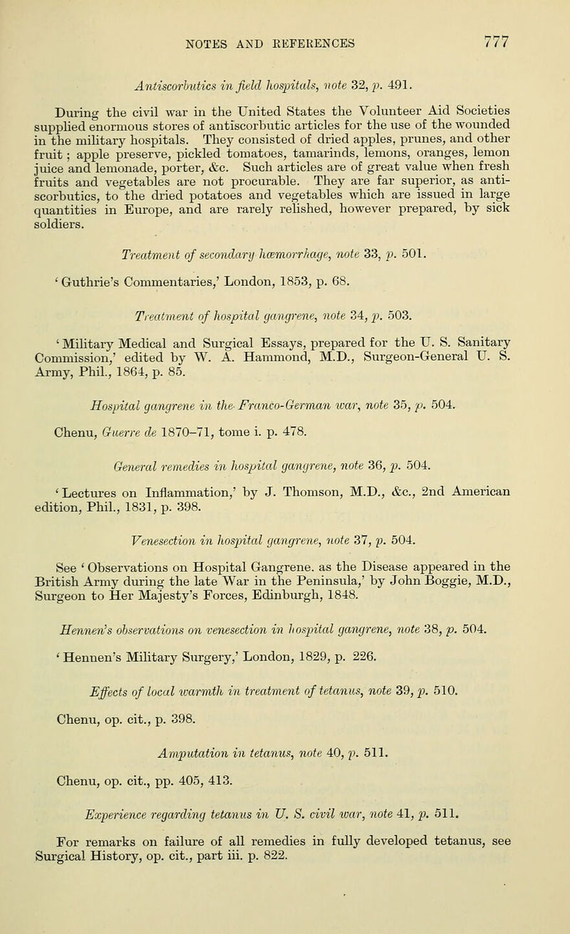 Antiscorbutics infield hospitals, note 32, p. 491. During the civil war in the United States the Volunteer Aid Societies supplied enormous stores of antiscorbutic articles for the use of the wounded in the military hospitals. They consisted of dried apples, prunes, and other fruit; apple preserve, pickled tomatoes, tamarinds, lemons, oranges, lemon juice and lemonade, porter, &c. Such articles are of great value when fresh fruits and vegetables are not procurable. They are far superior, as anti- scorbutics, to the dried potatoes and vegetables which are issued in large quantities in Europe, and are rarely relished, however prepared, by sick soldiers. Treatment of secondary haemorrhage, note 33, p. 501. 'Guthrie's Commentaries/ London, 1853, p. 68. Treatment of hospital gangrene, note 34, p. 503. ' Military Medical and Surgical Essays, prepared for the U. S. Sanitary Commission/ edited by W. A. Hammond, M.D., Surgeon-General U. S. Army, Phil, 1864, p. 85. Hospital gangrene in the Franco-German war, note 35, p. 504. Chenu, Guerre de 1870-71, tome i. p. 478. General remedies in hospital gangrene, note 36, p. 504. 'Lectures on Inflammation/ by J. Thomson, M.D., &c, 2nd American edition, Phil., 1831, p. 398. Venesection in hospital gangrene, note 37, p. 504. See ' Observations on Hospital Gangrene, as the Disease appeared in the British Army during the late War in the Peninsula/ by John Boggie, M.D., Surgeon to Her Majesty's Forces, Edinburgh, 1848. Hennen's observations on venesection in hospital gangrene, note 38, p. 504. ' Hennen's Military Surgery/ London, 1829, p. 226. Effects of local warmth in treatment of tetanus, note 39, p. 510. Chenu, op. cit., p. 398. Amputation in tetanus, note 40, p. 511. Chenu, op. cit., pp. 405, 413. Experience regarding tetanus in U. S. civil war, note 41, p. 511. For remarks on failure of all remedies in fully developed tetanus, see Surgical History, op. cit., part iii. p. 822.
