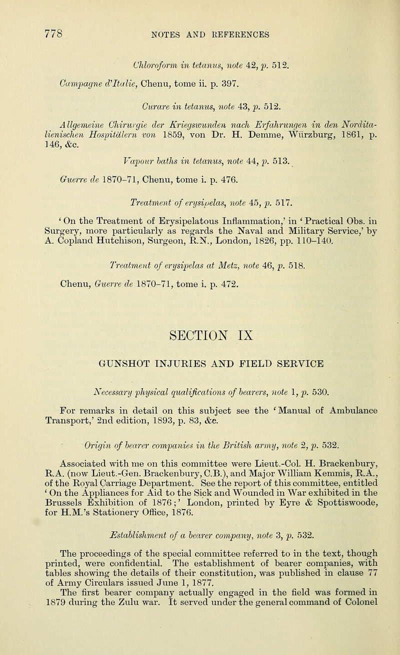 Chloroform in tetanus, note 42, p. 512. Gampagne d'ltalie, Chenu, tome ii. p. 397. Curare in tetanus, note 43, p. 512. A llgemeine Ghirurgie der Kriegswunden nach Erfahrungen in den Nordita- lienischen Hospitcilern von 1859, von Dr. H. Demme, Wiirzburg, 1861, p. 146, &c. Vapour baths in tetanus, note 44, p. 513. Guerre de 1870-71, Chenu, tome i. p. 476. Treatment of erysipelas, note 45, p. 517. ' On the Treatment of Erysipelatous Inflammation,' in ' Practical Obs. in Surgery, more particularly as regards the Naval and Military Service,' by A. Copland Hutchison, Surgeon, R.N., London, 1826, pp. 110-140. Treatment of erysipelas at Metz, note 46, p. 518. Chenu, Guerre de 1870-71, tome i. p. 472. SECTION IX GUNSHOT INJURIES AND FIELD SERVICE Necessary physical Qualifications of bearers, note I, p. 530. For remarks in detail on this subject see the 'Manual of Ambulance Transport,' 2nd edition, 1893, p. 83, &e. Origin of bearer companies in the British army, note 2, p. 532. Associated with me on this committee were Lieut.-Col. H. Brackenbury, R.A. (now Lieut.-Gen. Brackenbury, C.B.), and Major William Kemmis, R.A., of the Royal Carriage Department. See the report of this committee, entitled ' On the Appliances for Aid to the Sick and Wounded in War exhibited in the Brussels Exhibition of 1876;' London, printed by Eyre & Spottiswoode, for H.M.'s Stationery Office, 1876. Establishment of a bearer company, note 3, p. 532. The proceedings of the special committee referred to in the text, though printed, were confidential. The establishment of bearer companies, with tables showing the details of their constitution, was published in clause 77 of Army Circulars issued June 1, 1877. The first bearer company actually engaged in the field was formed in 1879 during the Zulu war. It served under the general command of Colonel