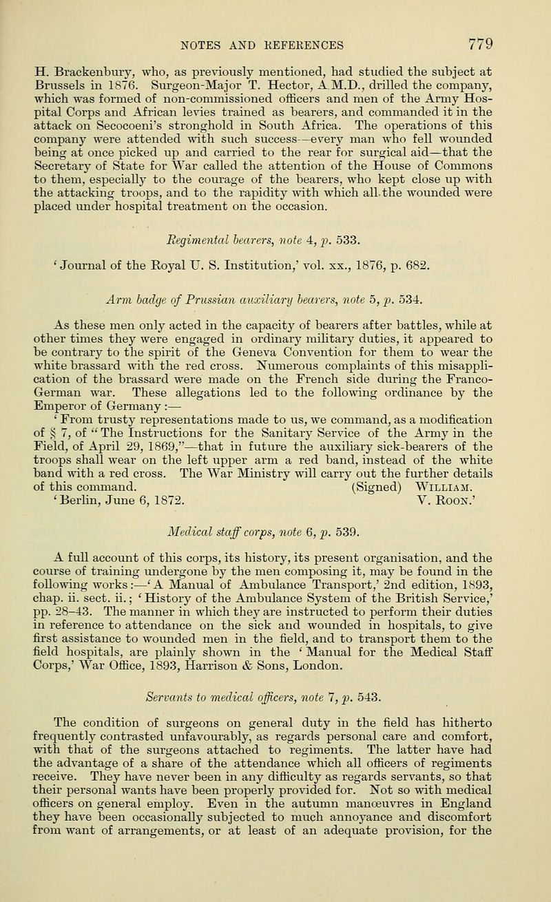 H. Brackenbury, who, as previously mentioned, had studied the subject at Brussels in 1876. Surgeon-Major T. Hector, A.M.D., drilled the company, which was formed of non-commissioned officers and men of the Army Hos- pital Corps and African levies trained as bearers, and commanded it in the attack on Secocoeni's stronghold in South Africa. The operations of this company were attended with such success—every man who fell wounded being at once picked up and carried to the rear for surgical aid—that the Secretary of State for War called the attention of the House of Commons to them, especially to the courage of the bearers, who kept close up with the attacking troops, and to the rapidity with which all.the wounded were placed under hospital treatment on the occasion. Regimental bearers, note 4, p. 533. ' Journal of the Royal U. S. Institution,' vol. xx., 1876, p. 682. Arm badge of Prussian auxiliary bearers, note 5, p. 534. As these men only acted in the capacity of bearers after battles, while at other times they were engaged in ordinary military duties, it appeared to be contrary to the spirit of the Geneva Convention for them to wear the white brassard with the red cross. Numerous complaints of this misappli- cation of the brassard were made on the French side during the Franco- German war. These allegations led to the following ordinance by the Emperor of Germany :— ' From trusty representations made to us, we command, as a modification of § 7, of  The Instructions for the Sanitary Service of the Army in the Field, of April 29, 1869,—that in future the auxiliary sick-bearers of the troops shall wear on the left upper arm a red band, instead of the white band with a red cross. The War Ministry will carry out the further details of this command. (Signed) William. 'Berlin, June 6, 1872. V. Boon.' Medical staff corps, note 6, p. 539. A full account of this corps, its history, its present organisation, and the course of training undergone by the men composing it, may be found in the following works:—'A Manual of Ambulance Transport,' 2nd edition, 1893, chap. ii. sect. ii.; ' History of the Ambulance System of the British Service,' pp. 28-43. The manner in which they are instructed to perform their duties in reference to attendance on the sick and wounded in hospitals, to give first assistance to wounded men in the field, and to transport them to the field hospitals, are plainly shown in the ' Manual for the Medical Staff Corps,' War Office, 1893, Harrison & Sons, London. Servants to medical officers, note 7, p. 543. The condition of surgeons on general duty in the field has hitherto frequently contrasted unfavourably, as regards personal care and comfort, with that of the surgeons attached to regiments. The latter have had the advantage of a share of the attendance which all officers of regiments receive. They have never been in any difficulty as regards servants, so that their personal wants have been properly provided for. Not so with medical officers on general employ. Even in the autumn manoeuvres in England they have been occasionally subjected to much annoyance and discomfort from want of arrangements, or at least of an adequate provision, for the