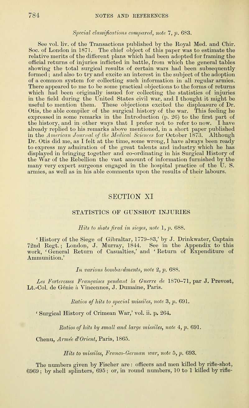 Special classifications compared, note 7, p. 683. See vol. liv. of the Transactions published by the Royal Med. and Chir. Soc. of London in 1871. The chief object of this paper was to estimate the relative merits of the different plans which had been adopted for framing the official returns of injuries inflicted in battle, from which the general tables showing the total surgical results of certain wars had been subsequently formed ; and also to try and excite an interest in the subject of the adoption of a common system for collecting such information in all regular armies. There appeared to me to be some practical objections to the forms of returns which had been originally issued for collecting the statistics of injuries in the field during the United States civil war, and I thought it might be useful to mention them. These objections excited the displeasure of Dr. Otis, the able compiler of the surgical history of the war. This feeling he expressed in some remarks in the Introduction (p. 26) to the first part of the history, and in other ways that I prefer not to refer to now. I have already replied to his remarks above mentioned, in a short paper published in the American Journal of the Medical Sciences for October 1873. Although Dr. Otis did me, as I felt at the time, some wrong, I have always been ready to express my admiration of the great talents and industry which he has displayed in bringing together and co-ordinating in his Surgical History of the War of the Rebellion the vast amount of information furnished by the many very expert surgeons engaged in the hospital practice of the U. S. armies, as well as in his able comments upon the results or their labours. SECTION XI STATISTICS OF GUNSHOT INJURIES Hits to shots fired in sieges, note l,p. 688. 'History of the Siege of Gibraltar, 1779-83,' by J. Drinkwater, Captain 72nd Regt.; London, J. Murray, 1844. See in the Appendix to this work, ' General Return of Casualties,' and ' Return of Expenditure of Ammunition.' In various bombardments, note 2, p. 688. Les Forter-esses Frcmcaises pendant la Guerre de 1870-71, par J. Prevost, Lt.-Col. de Genie a Vincennes, J. Dumaine, Paris. Ratios of hits to special missiles, note 3, p. 691. ' Surgical History of Crimean War,' vol. ii. p. 264. Ratios of hits by small and large missiles, note A, p. 691. Chenu, Arme'e d'Orient, Paris, 1865. Hits to missiles, Franco-German war, note 5, p. 693. The numbers given by Fischer are: officers and men killed by rifle-shot, 6969 ; by shell splinters, 695 ; or, in round numbers, 10 to 1 killed by rifle-