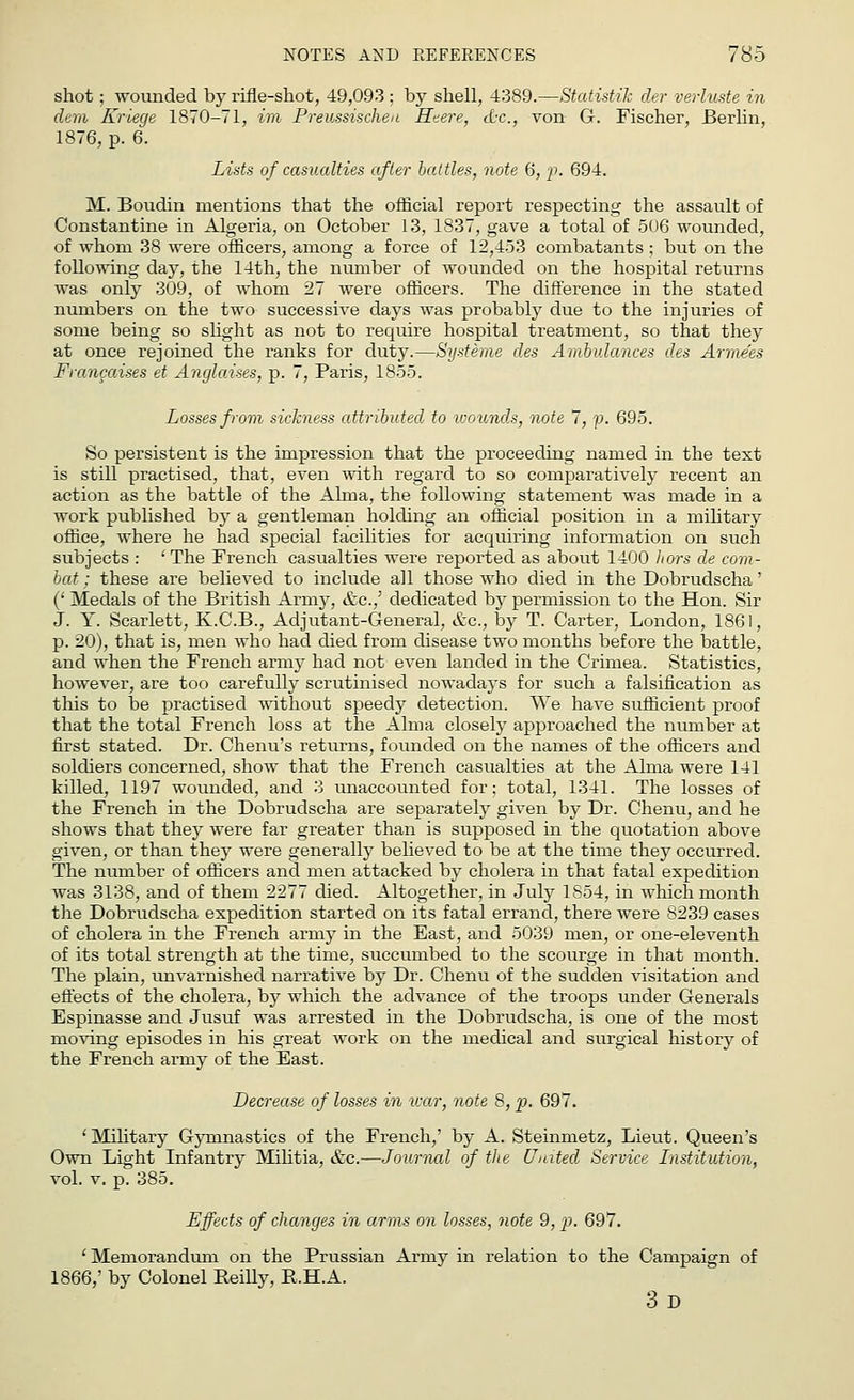 shot ; wounded by rifle-shot, 49,093 ; by shell, 4389.—Statistic cler verhiste in dem Kriege 1870-71, im Preussischea Heere, &c, von G. Fischer, Berlin, 1876, p. 6. Lists of casualties after battles, note 6, p. 694. M. Boudin mentions that the official report respecting the assault of Constantine in Algeria, on October 13, 1837, gave a total of 506 wounded, of whom 38 were officers, among a force of 12,453 combatants ; but on the following day, the 14th, the number of wounded on the hospital returns was only 309, of whom 27 were officers. The difference in the stated numbers on the two successive days was probably due to the injuries of some being so slight as not to require hospital treatment, so that they at once rejoined the ranks for duty.—Systeme des Ambulances des Armeies Francaises et Anglaises, p. 7, Paris, 1855. Losses from sickness attributed to wounds, note 7, p. 695. So persistent is the impression that the proceeding named in the text is still practised, that, even with regard to so comparatively recent an action as the battle of the Alma, the following statement was made in a work published by a gentleman holding an official position in a military office, where he had special facilities for acquiring information on such subjects : 'The French casualties were reported as about 1400 liars de com- bat : these are believed to include all those who died in the Dobrudscha' (' Medals of the British Army, &c.,' dedicated by permission to the Hon. Sir J. Y. Scarlett, K.C.B., Adjutant-General, &c, by T. Carter, London, 1861, p. 20), that is, men who had died from disease two months before the battle, and when the French army had not even landed in the Crimea. Statistics, however, are too carefully scrutinised nowadays for such a falsification as this to be practised without speedy detection. We have sufficient proof that the total French loss at the Alma closely approached the number at first stated. Dr. Chenu's returns, founded on the names of the officers and soldiers concerned, show that the French casualties at the Alma were 141 killed, 1197 wounded, and 3 unaccounted for; total, 1341. The losses of the French in the Dobrudscha are separately given by Dr. Chenu, and he shows that they were far greater than is supposed in the quotation above given, or than they were generally believed to be at the time they occurred. The number of officers and men attacked by cholera in that fatal expedition was 3138, and of them 2277 died. Altogether, in July 1854, in which month the Dobrudscha expedition started on its fatal errand, there were 8239 cases of cholera in the French army in the East, and 5039 men, or one-eleventh of its total strength at the time, succumbed to the scourge in that month. The plain, unvarnished narrative by Dr. Chenu of the sudden visitation and effects of the cholera, by which the advance of the troops under Generals Espinasse and Jusuf was arrested in the Dobrudscha, is one of the most moving episodes in his great work on the medical and surgical history of the French army of the East. Decrease of losses in war, note 8, p. 697. ' Military Gymnastics of the French,' by A. Steinmetz, Lieut. Queen's Own Light Infantry Militia, &c.—Journal of the United Service Institution, vol. v. p. 385. Effects of changes in arms on losses, note 9, p. 697. 'Memorandum on the Prussian Army in relation to the Campaign of 1866,' by Colonel Reilly, R.H.A. 3d