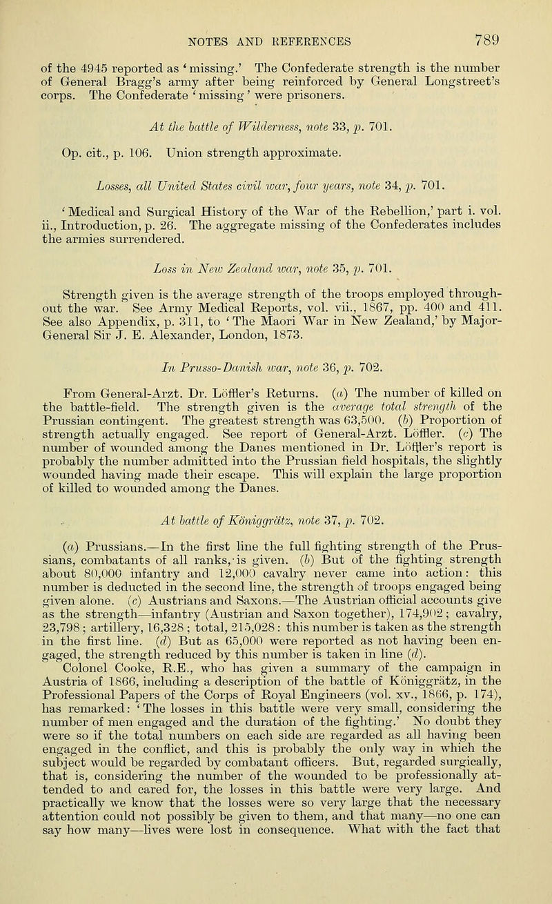 of the 4945 reported as ' missing.' The Confederate strength is the number of General Bragg's army after being reinforced by Genei'al Longstreet's corps. The Confederate ' missing ' were prisoners. At the battle of Wilderness, note 33, p. 701. Op. cit., p. 106. Union strength approximate. Losses, all United States civil war, four years, note 34, p. 701. ' Medical and Surgical History of the War of the Rebellion,' part i. vol. ii., Introduction, p. 26. The aggregate missing of the Confederates includes the armies surrendered. Loss in New Zealand war, note 35, p. 701. Strength given is the average strength of the troops employed through- out the war.' See Army Medical Reports, vol. vii., 1867, pp. 400 and 411. See also Appendix, p. 311, to 'The Maori War in New Zealand,' by Major- General Sir J. E. Alexander, London, 1873. In Prusso- Danish war, note 36, p. 702. From General-Arzt. Dr. Loffler's Returns, (a) The number of killed on the battle-field. The strength given is the average total strength of the Prussian contingent. The greatest strength was 63,500. (b) Proportion of strength actually engaged. See report of General-Arzt. Loffler. (c) The number of wounded among the Danes mentioned in Dr. Loffler's report is probably the number admitted into the Prussian field hospitals, the slightly wounded having made their escape. This will explain the large proportion of killed to wounded among the Danes. At battle of Koniggriitz, note 37, p. 702. (a) Prussians.—In the first line the full fighting strength of the Prus- sians, combatants of all ranks,'is given. (6) But of the fighting strength about 80,000 infantry and 12,000 cavalry never came into action: this number is deducted in the second line, the strength of troops engaged being given alone, (c) Austrians and Saxons.—The Austrian official accounts give as the strength—infantry (Austrian and Saxon together), 174,902; cavalry, 23,798 ; artillery, 16,328 ; total, 215,028 : this number is taken as the strength in the first line, (d) But as 65,000 were reported as not having been en- gaged, the strength reduced by this number is taken in line (d). Colonel Cooke, R.E., who has given a summary of the campaign in Austria of 1866, including a description of the battle of Koniggratz, in the Professional Papers of the Corps of Royal Engineers (vol. xv., 1866, p. 174), has remarked: ' The losses in this battle were very small, considering the number of men engaged and the duration of the fighting.' No doubt they were so if the total numbers on each side are regarded as all having been engaged in the conflict, and this is probably the only way in which the subject would be regarded by combatant officers. But, regarded surgically, that is, considering the number of the wounded to be professionally at- tended to and cared for, the losses in this battle were very large. And practically we know that the losses were so very large that the necessary attention could not possibly be given to them, and that many—no one can say how many—lives were lost in consequence. What with the fact that