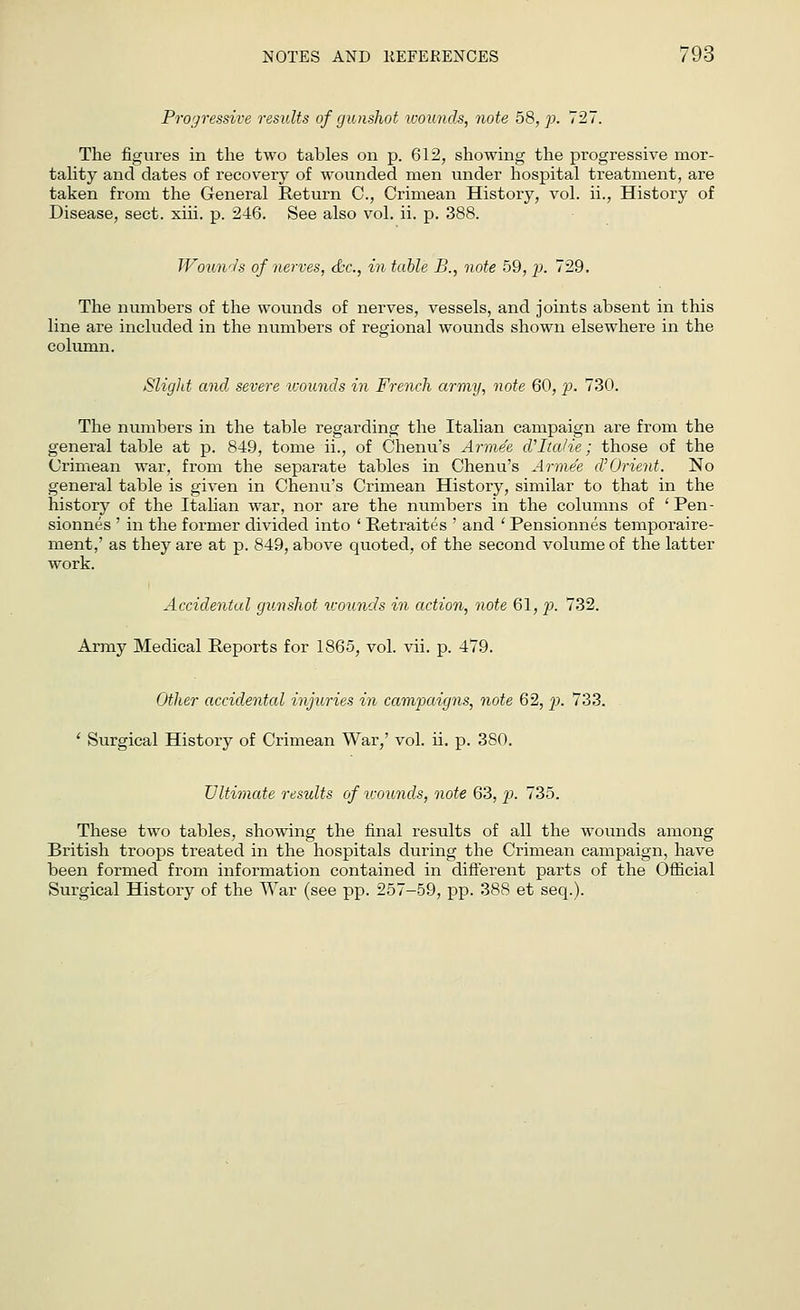 Progressive results of gunshot wounds, note 58, p. 727'. The figures in the two tables on p. 612, showing the progressive mor- tality and dates of recovery of wounded men under hospital treatment, are taken from the General Return C, Crimean History, vol. ii., History of Disease, sect. xiii. p. 246. See also vol. ii. p. 388. Wounds of nerves, &c, in table B., note 59, p. 729. The numbers of the wounds of nerves, vessels, and joints absent in this line are included in the numbers of regional wounds shown elsewhere in the column. Slight and severe wounds in French army, note 60, p. 730. The numbers in the table regarding the Italian campaign are from the general table at p. 849, tome ii., of Chenu's Arme'e d'lta/ie; those of the Crimean war, from the separate tables in Chenu's Arme'e (VOrient. No general table is given in Chenu's Crimean History, similar to that in the history of the Italian war, nor are the numbers in the columns of ' Pen- sionnes ' in the former divided into ' Retraites ' and ' Pensionnes temporaire- ment,' as they are at p. 849, above quoted, of the second volume of the latter work. Accidental gunshot wounds in action, note 61, p. 732. Army Medical Reports for 1865, vol. vii. p. 479. Other accidental injuries in campaigns, note 62, p. 733. ' Surgical History of Crimean War,' vol. ii. p. 3S0. Ultimate results of wounds, note 63, p. 735. These two tables, showing the final results of all the wounds among British troops treated in the hospitals during the Crimean campaign, have been formed from information contained in different parts of the Official Surgical History of the War (see pp. 257-59, pp. 388 et seq.).