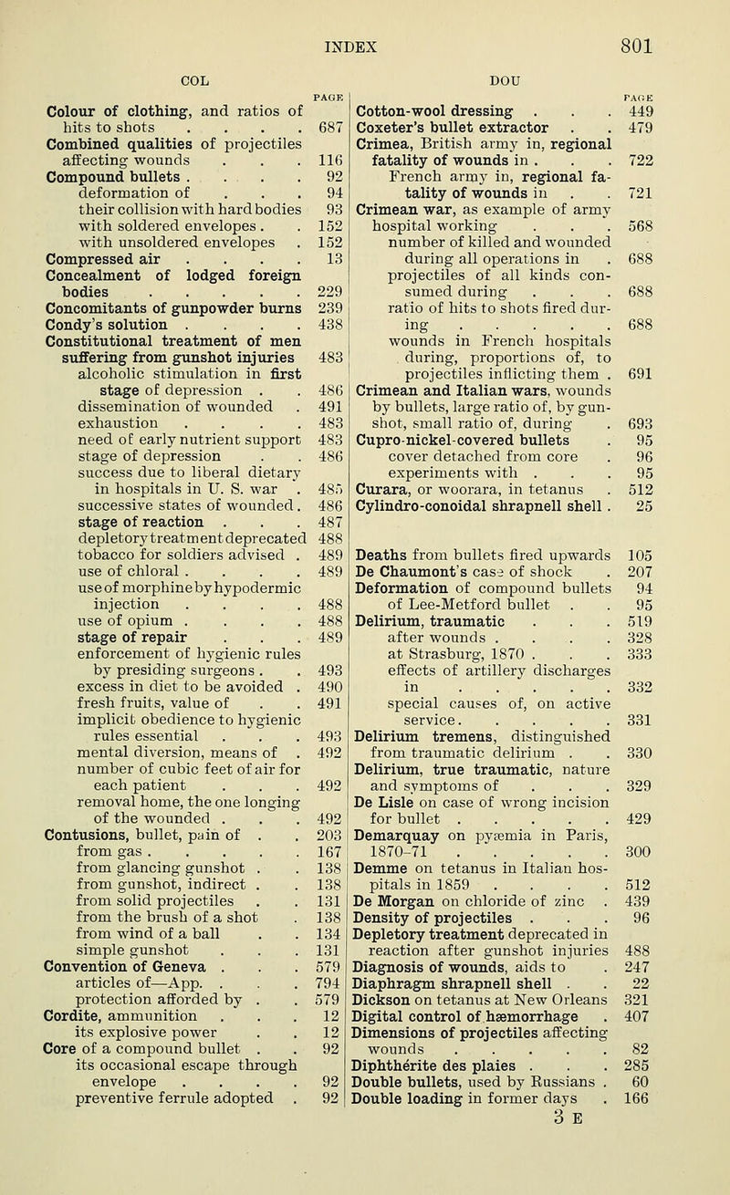 COL PAGE Colour of clothing, and ratios of hits to shots .... 687 Combined qualities of projectiles affecting wounds . . .116 Compound bullets .... 92 deformation of ... 94 their collision with hard bodies 93 with soldered envelopes . .152 with unsoldered envelopes . 152 Compressed air . . . .13 Concealment of lodged foreign bodies 229 Concomitants of gunpowder burns 239 Condy's solution .... 438 Constitutional treatment of men suffering from gunshot injuries 483 alcoholic stimulation in first stage of depression . . 486 dissemination of wounded . 491 exhaustion .... 483 need of early nutrient support 483 stage of depression . . 486 success due to liberal dietary in hospitals in U. S. war . 485 successive states of wounded. 486 stage of reaction . . . 487 depletor}7 treatment deprecated 488 tobacco for soldiers advised . 489 use of chloral .... 489 use of morphineby hypodermic injection .... 488 use of opium .... 488 stage of repair . . . 489 enforcement of hygienic rules by presiding surgeons . . 493 excess in diet to be avoided . 490 fresh fruits, value of . . 491 implicit obedience to hygienic rules essential . . . 493 mental diversion, means of . 492 number of cubic feet of air for each patient . . . 492 removal home, the one longing of the wounded . . . 492 Contusions, bullet, pain of . . 203 from gas 167 from glancing gunshot . . 138 from gunshot, indirect . . 138 from solid projectiles . . 131 from the brush of a shot . 138 from wind of a ball . .134 simple gunshot . . . 131 Convention of Geneva . . 579 articles of—App. . . 794 protection afforded by . . 579 Cordite, ammunition ... 12 its explosive power . . 12 Core of a compound bullet . . 92 its occasional escape through envelope .... 92 preventive ferrule adopted . 92 DOU FARE Cotton-wool dressing . . 449 Coxeter's bullet extractor . .479 Crimea, British army in, regional fatality of wounds in . . . 722 French army in, regional fa- tality of wounds in . .721 Crimean war, as example of army hospital working . . . 568 number of killed and wounded during all operations in . 688 projectiles of all kinds con- sumed during . . . 688 ratio of hits to shots fired dur- ing 688 wounds in French hospitals . during, proportions of, to projectiles inflicting them . 691 Crimean and Italian wars, wounds by bullets, large ratio of, by gun- shot, small ratio of, during . 693 Cupro-nickel-covered bullets . 95 cover detached from core . 96 experiments with ... 95 Curara, or woorara, in tetanus . 512 Cylindro-conoidal shrapnell shell . 25 Deaths from bullets fired upwards 105 De Chaumont's case of shock . 207 Deformation of compound bullets 94 of Lee-Metford bullet . . 95 Delirium, traumatic . . .519 after wounds . . . . 328 at Strasburg, 1870 . . . 333 effects of artillery discharges in 332 special causes of, on active service 331 Delirium tremens, distinguished from traumatic delirium . . 330 Delirium, true traumatic, nature and symptoms of 329 De Lisle on case of wrong incision for bullet 429 Demarquay on pytemia in Paris, 1870-71 300 Demme on tetanus in Italian hos- pitals in 1859 . . . .512 De Morgan on chloride of zinc . 439 Density of projectiles ... 96 Depletory treatment deprecated in reaction after gunshot injuries 488 Diagnosis of wounds, aids to . 247 Diaphragm shrapnell shell . . 22 Dickson on tetanus at New Orleans 321 Digital control of haemorrhage . 407 Dimensions of projectiles affecting wounds ..... 82 Diphtherite des plaies . . . 285 Double bullets, used by Kussians . 60 Double loading in former days . 166 3 E