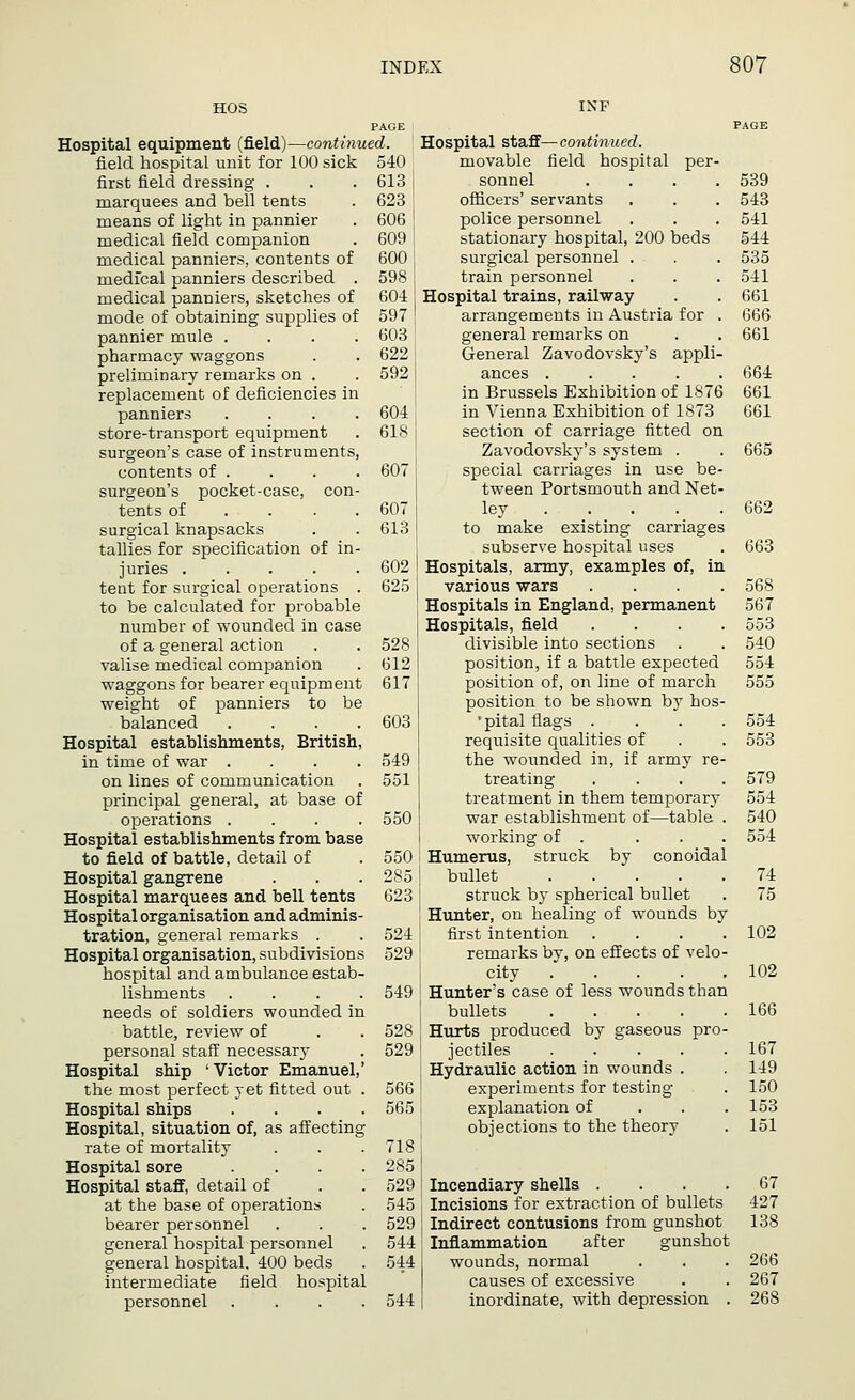 604 618 607 607 613 602 625 PAGE Hospital equipment (field)—continued. field hospital unit for 100 sick 540 first field dressing . . . 613 marquees and bell tents . 623 means of light in pannier . 606 medical field companion . 609 medical panniers, contents of 600 medical panniers described . 598 medical panniers, sketches of 604 mode of obtaining supplies of 597 pannier mule .... 603 pharmacy waggons . . 622 preliminary remarks on . . 592 replacement of deficiencies in panniers .... store-transport equipment surgeon's case of instruments, contents of . surgeon's pocket-case, con- tents of . surgical knapsacks tallies for specification of in- juries ..... tent for surgical operations . to be calculated for probable number of wounded in case of a general action valise medical companion waggons for bearer equipment weight of panniers to be balanced .... Hospital establishments, British, in time of war .... on lines of communication principal general, at base of operations .... Hospital establishments from base to field of battle, detail of Hospital gangrene Hospital marquees and bell tents Hospital organisation and adminis- tration, general remarks . Hospital organisation, subdivisions hospital and ambulance estab- lishments .... needs of soldiers wounded in battle, review of personal staff necessary Hospital ship 'Victor Emanuel, the most perfect yet fitted out Hospital ships Hospital, situation of, as affecting rate of mortality Hospital sore Hospital staff, detail of at the base of operations bearer personnel general hospital personnel general hospital. 400 beds intermediate field hospital personnel .... 528 612 617 603 549 551 550 550 285 623 524 529 549 528 529 566 565 718 285 529 545 529 544 544 544 Hospital staff—continued. movable field hospital per- sonnel .... 539 officers' servants . . . 543 police personnel . . . 541 stationary hospital, 200 beds 544 surgical personnel . . . 535 train personnel . . . 541 Hospital trains, railway . . 661 arrangements in Austria for . 666 general remarks on . . 661 General Zavodovsky's appli- ances ..... 664 in Brussels Exhibition of 1876 661 in Vienna Exhibition of 1873 661 section of carriage fitted on Zavodovsky's system . . 665 special carriages in use be- tween Portsmouth and Net- ley 662 to make existing carriages subserve hospital uses . 663 Hospitals, army, examples of, in various wars .... 568 Hospitals in England, permanent 567 Hospitals, field .... 553 divisible into sections . . 540 position, if a battle expected 554 position of, on line of march 555 position to be shown by hos- •pital flags .... 554 requisite qualities of . . 553 the wounded in, if army re- treating .... 579 treatment in them temporary 554 war establishment of—table . 540 working of . ... 554 Humerus, struck by conoidal bullet 74 struck by spherical bullet . 75 Hunter, on healing of wounds by first intention .... 102 remarks by, on effects of velo- city 102 Hunter's case of less wounds than bullets 166 Hurts produced by gaseous pro- jectiles 167 Hydraulic action in wounds . 149 experiments for testing . 150 explanation of 153 objections to the theory . 151 Incendiary shells . . . .67 Incisions for extraction of bullets 427 Indirect contusions from gunshot 138 Inflammation after gunshot wounds, normal . . . 266 causes of excessive . . 267 inordinate, with depression . 268