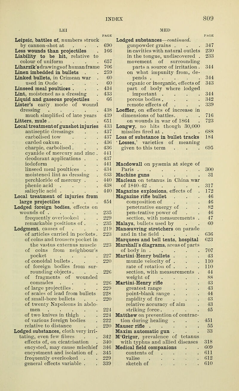 MED Leipsic, battles of, numbers struck by cannon-shot at Less wounds than projectiles Liability to be hit, relative to colour of uniform Liharzik'sdrawingsof human frame Linen imbedded in bullets . Linked bullets, in Crimean war . used in Oude .... Linseed meal poultices . Lint, moistened as a dressing Liquid and gaseous projectiles Lister's early mode of wound dressing ..... much simplified of late years Litters, mule Local treatment of gunshot injuries antiseptic dressings carbolised tow carded oakum.... charpie, carbolised. cyanide of mercury and zinc . deodorant applications . iodoform .... linseed meal poultices . moistened lint as dressing perchloride of mercury . phenic acid .... salicylic acid .... Local treatment of injuries from large projectiles ... Lodged foreign bodies, effects on wounds of frequently overlooked . remarkable positions of . Lodgment, causes of of articles carried in pockets. of coins and trousers pocket in the vastus externus muscle of coins from neighbour's pocket .... of conoidal bullets . of foreign bodies from sur- rounding objects. of fragments of wounded comrades .... of large projectiles . of scales of lead from bullets of small-bore bullets of twenty Napoleons in abdo- men of two knives in thigh . of various foreign bodies relative to distance Lodged substances, cloth very irri- tating, even few fibres effects of, on cicatrisation encysted, may cause mischief encystment and isolation of . frequently overlooked general effects variable . Lodged substances—continued. 690 gunpowder grains . . . 347 166 in cavities with natural outlets 230 in the tongue, undiscovered . 233 657 ] movement of surrounding 706 parts a source of irritation . 344 259 on what impunity from, cle- 60 pends 344 60 organic or inorganic, effects of 343 434 part of body where lodged 433 [ important . . . .344 66 porous bodies .... 342 remote effects of . . 339 438 Loeffler, on effects of increase in 4391 dimensions of battles. . . 716 651 j on wounds in war of 1864 . 723 433 ( Longwy, no hits though 30,000 437 ! missiles fired at . . . . 688 437 Loss of substance in bullet tracks 184 436: ; Losses,' varieties of meaning 436 ' given to this term . . . 695 441 | 437 441 i Macdowall on pyaemia at siege of 434 Paris ... . . . .300 433 Machine guns .... 31 440 Maclean on tetanus in China war 438 of 1840-42 317 440 Magazine explosions, effects of . 172 Magazine rifle bullet ... 46 454 \ composition of ... 46 penetrative energy of .82 235 penetrative power of .46 229 section, with measurements . 47 235 Malays, bullets used by . .60 219 Manoeuvring stretchers on parade 223 and in the field . . . .636 Marquees and bell tents, hospital 623 Marshall's diagrams, areas of parts of body in 707 227 Martini-Henry bullets . . . 43 220 muzzle velocity of . . .110 rate of rotation of . . . 110 226; section, with measurements . 44 weight of .... 88 226 Martini-Henry rifle ... 43 229' greatest range ... 43 228 i point-blank range ... 44 220! rapidity of fire 43 relative accuracy of aim . 43 2241 striking force. . . .45 224 I Matthew on prevention of contrac- 222 tion during healing . . . 451 220 Mauser rifle 55 Maxim automatic gun ... 33 342 M'Grigor, prevalence of tetanus 340 I with typhus and allied diseases 318 346 Medical field companions . . 609 345' contents of . . .611 2291 valise 612 339' sketch of .... 610