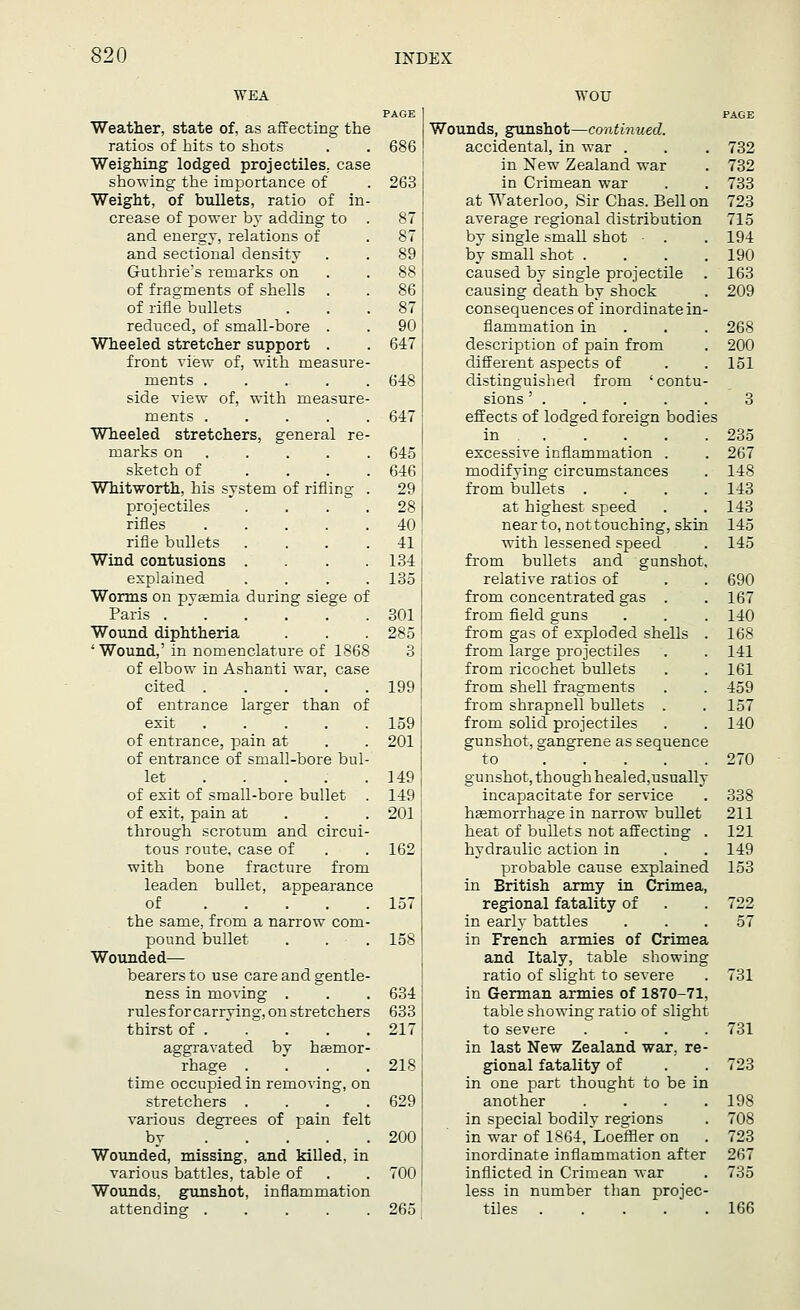 WEA PAGE Weather, state of, as affecting the ratios of hits to shots . . 686 | Weighing lodged projectiles, case showing the importance of . 263 I Weight, of bullets, ratio of in- crease of power by adding to . 87 | and energy, relations of . 87 and sectional density . .89 Guthrie's remarks on 88 I of fragments of shells . . 86 i of rifle bullets . . .87 reduced, of small-bore . . 90 Wheeled stretcher support . . 647 i front view of, with measure- ments 648 side view of, with measure- ments 647 Wheeled stretchers, general re- marks on .... . 645 sketch of . . . .646 Whitworth, his system of rifling . 29 projectiles . . . .28 rifles 40, rifle bullets . . . 41 j Wind contusions .... 134! explained .... 135 Worms on pvasruia during siege of Paris 301 ! Wound diphtheria . . . 285! ' Wound,' in nomenclature of 1868 3 I of elbow in Ashanti war, case cited 199 of entrance larger than of exit 159 of entrance, pain at . . 201 of entrance of small-bore bul- let 149 of exit of small-bore bullet . 149 of exit, pain at 201 through scrotum and circui- tous route, case of . . 162 j with bone fracture from leaden bullet, appearance of 1571 the same, from a narrow com- pound bullet . . . 158 j Wounded— bearers to use care and gentle- ness in moving . . . 634 rules for carrvins, on stretchers 633 : thirst of . . . .217 aggravated by hasmor- rhage .... 218 time occupied in removing, on stretchers . . . . 6291 various degrees of pain felt by 2001 Wounded, missing, and killed, in various battles, table of . . 700 Wounds, gunshot, inflammation attending 2651 wou PAGE Wounds, gunshot—continued. accidental, in war . . . 732 in New Zealand war . 732 in Crimean war . . 733 at Waterloo, Sir Chas. Bell on 723 average regional distribution 715 by single small shot • . . 194 by small shot .... 190 caused by single projectile . 163 causing death by shock . 209 consequences of inordinate in- flammation in 268 description of pain from . 200 different aspects of . . 151 distinguished from 'contu- sions ' . . . . . 3 effects of lodged foreign bodies in .  . . . .235 excessive inflammation . . 267 modifying circumstances . 148 from bullets .... 143 at highest speed . . 143 near to, nottouching, skin 145 with lessened speed . 145 from bullets and gunshot. relative ratios of . . 690 from concentrated gas . . 167 from field guns . . . 140 from gas of exploded shells . 168 from large projectiles . . 141 from ricochet bullets . . 161 from shell fragments . . 459 from shrapnell bullets . . 157 from solid projectiles . . 140 gunshot, gangrene as sequence to 270 gunshot, though healed,usually incapacitate for service . 338 hasrnorrhage in narrow bullet 211 heat of bullets not affecting . 121 hydraulic action in . . 149 probable cause explained 153 in British army in Crimea, regional fatality of . . 722 in early battles . . .57 in French armies of Crimea and Italy, table showing ratio of slight to severe . 731 in German armies of 1870-71, table showing ratio of slight to severe .... 731 in last New Zealand war. re- gional fatality of . . 723 in one part thought to be in another . . . .198 in special bodily regions . 708 in war of 1864, Loeffler on . 723 inordinate inflammation after 267 inflicted in Crimean war . 735 less in number than projec- tiles ..... 166