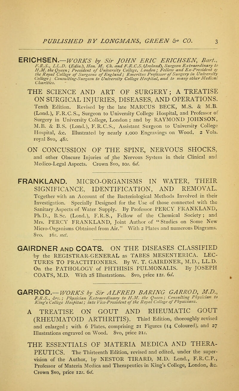 ERICHSEN.— WORK'S by Sir JOHN ERIC ERICH SEN, Bart., F.R.S., LL.D. (Edin.), Hon. M. Ch. and F.R.C.S. (Ireland), Surgeon Extraordinary to H.M. the Queen; President of University College, London; Fellow and Ex-President oj the Royal College of Surgeons of England; Emeritus Professor of Surgery in University- College ; Consulting-Surgeon to University College Hospital, and to many other Medical Charities. THE SCIENCE AND ART OF SURGERY; A TREATISE ON SURGICAL INJURIES, DISEASES, AND OPERATIONS. Tenth Edition. Revised by the late MARCUS BECK, M.S. & M.B. (Lond.), F.R.C.S., Surgeon to University College Hospital, and Professor of Surgery in University College, London ; and by RAYMOND JOHNSON, M.B. & B.S. (Lond.), F.R.C.S., Assistant Surgeon to University College Hospital, &c. Illustrated by nearly 1,000 Engravings on Wood. 2 Vols, royal 8vo, 48^. ON CONCUSSION OF THE SPINE, NERVOUS SHOCKS, and other Obscure Injuries of #the Nervous System in their Clinical and Medico-Legal Aspects. Crown 8vo, 10s. 6d. FRANKLAND. MICRO-ORGANISMS IN WATER, THEIR SIGNIFICANCE, IDENTIFICATION, AND REMOVAL. Together with an Account of the Bacteriological Methods Involved in their Investigation. Specially Designed for the Use of those connected with the Sanitary Aspects of Water Supply. By Professor PERCY FRANKLAND, Ph.D., B.Sc. (Lond.), F.R.S., Fellow of the Chemical Society; and Mrs. PERCY FRANKLAND, Joint Author of Studies on Some New Micro-Organisms Obtained from Air. With 2 Plates and numerous Diagrams. Svo. 16s. net. GAIRDNER and COATS. ON THE DISEASES CLASSIFIED by the REGISTRAR-GENERAL as TABES MESENTERICA. LEC- TURES TO PRACTITIONERS. By W. T. GAIRDNER, M.D., LL.D. On the PATHOLOGY of PHTHISIS PULMONALIS. By JOSEPH COATS, M.D. With 28 Illustrations. Svo, price \zs. 6d~. GAR ROD.— WORKS by Sir ALFRED BARING GARROD, M.D., F.R.S., &c. ; Physician Extraordinary to H.M. the Queen; Consulting Physician to King's College Hospital; late Vice-President of the Royal College of Physicians. A TREATISE ON GOUT AND RHEUMATIC GOUT (RHEUMATOID ARTHRITIS). Third Edition, thoroughly revised and enlarged; with 6 Plates, comprising 21 Figures (14 Coloured), and 27 Illustrations engraved on Wood. 8vo, price 21s: THE ESSENTIALS OF MATERIA MEDIC A AND THERA- PEUTICS. The Thirteenth Edition, revised and edited, under the super- vision of the Author, by NESTOR TIRARD, M.D. Lend., F.R.C.P., Professor of Materia Medica and Therapeutics in King's College, London, &c. Crown 8vo, price 12s. 6d.