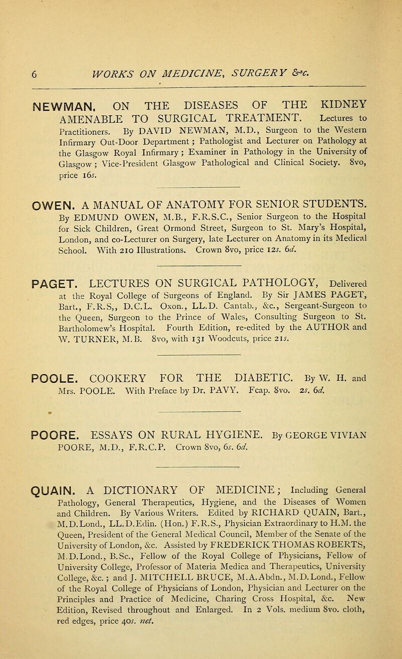 NEWMAN. ON THE DISEASES OF THE KIDNEY AMENABLE TO SURGICAL TREATMENT. Lectures to Practitioners. By DAVID NEWMAN, M.D., Surgeon to the Western Infirmary Out-Door Department; Pathologist and Lecturer on Pathology at the Glasgow Royal Infirmary; Examiner in Pathology in the University of Glasgow ; Vice-President Glasgow Pathological and Clinical Society. 8vo, price l6s. OWEN. A MANUAL OF ANATOMY FOR SENIOR STUDENTS. By EDMUND OWEN, M.B., F.R.S.C, Senior Surgeon to the Hospital for Sick Children, Great Ormond Street, Surgeon to St. Mary's Hospital, London, and co-Lecturer on Surgery, late Lecturer on Anatomy in its Medical School. With 210 Illustrations. Crown 8vo, price 12s. 6d. PAGET. LECTURES ON SURGICAL PATHOLOGY, Delivered at the Royal College of Surgeons of England. By Sir JAMES PAGET, Bart., F.R.S,, D.C.L. Oxon., LL.D. Cantab., &c, Sergeant-Surgeon to the Queen, Surgeon to the Prince of Wales, Consulting Surgeon to St. Bartholomew's Hospital. Fourth Edition, re-edited by the AUTHOR and W. TURNER, M.B. 8vo, with 131 Woodcuts, price 21s. POOLE. COOKERY FOR THE DIABETIC. By w. H. and Mrs. POOLE. With Preface by Dr. PAVY. Fcap. Svo. 2s. 6d. POORE. ESSAYS ON RURAL HYGIENE. By GEORGE VIVIAN POORE, M.D., F.R.C.P. Crown 8vo, 6s. 6d. QUAIN. A DICTIONARY OF MEDICINE; Including General Pathology, General Therapeutics, Hygiene, and the Diseases of Women and Children. By Various Writers. Edited by RICHARD QUAIN, Bart., M.D.Lond., LL.D.Edin. (Hon.) F.R.S., Physician Extraordinary to H.M. the Queen, President of the General Medical Council, Member of the Senate of the University of London, &c. Assisted by FREDERICK THOMAS ROBERTS, M.D.Lond., B.Sc, Fellow of the Royal College of Physicians, Fellow of University College, Professor of Materia Medica and Therapeutics, University College, &c.; and J. MITCHELL BRUCE, M.A.Abdn., M.D.Lond., Fellow of the Royal College of Physicians of London, Physician and Lecturer on the Principles and Practice of Medicine, Charing Cross Hospital, &c. New Edition, Revised throughout and Enlarged. In 2 Vols, medium Svo. cloth, red edges, price 40^. net.