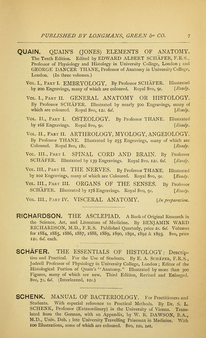 QUAIN. QUAIN'S (JONES) ELEMENTS OF ANATOMY. The Tenth Edition. Edited by EDWARD ALBERT SCHAFER, F.R.S., Professor of Physiology and Histology in University College, London ; and GEORGE DANCER THANE, Professor of Anatomy in University College, London. (In three volumes.) Vol. I.', Part I. EMBRYOLOGY. By Professor SCHAFER. Illustrated by 200 Engravings, many of which are coloured. Royal 8vo, 9*. [Ready. Vol. I., Part II. GENERAL ANATOMY OR HISTOLOGY. By Professor SCHAFER. Illustrated by nearly 500 Engravings, many of which are coloured. Royal 8vo, 12s. 6d, [Ready. Vol. IT., Part I. OSTEOLOGY. By Professor THANE. Illustrated by 168 Engravings. Royal 8vo, 9^. [Ready. Vol. II., Part II. ARTHROLOGY, MYOLOGY, ANGEIOLOGY. By Professor THANE. Illustrated by 255 Engravings, many of which are Coloured. Royal 8vo, iSs. [Ready. Vol. III., Part I. SPINAL CORD AND BRAIN. By Professor SCHAFER. Illustrated by 139 Engravings. Royal 8vo. 12s. 6d. [Ready. Vol. III., Part II. THE NERVES. By Professor THANE. Illustrated by 102 Engravings, many of which are Coloured. Royal 8vo, 9s. [Ready. Vol. III., Part III. ORGANS OF THE SENSES. By Professor SCHAFER. Illustrated by 178 Engravings. Royal 8vo, 9.?. [Ready. Vol. III., Part IV. VISCERAL ANATOMY. [In preparation. RICHARDSON. THE ASCLEPIAD. A Book of Original Research in the Science, Art, and Literature of Medicine. By BENJAMIN WARD RICHARDSON, M.D., F.R.S. Published Quarterly, price 2s. 6d. Volumes for 1884, 1885, 1886, 1887, 1888, 1889, 1890, 1891, 1892 & 1893. 8vo, price 12s. 6d. each. SCHAFER. THE ESSENTIALS OF HISTOLOGY: Descrip- tive and Practical. For the Use of Students. By E. A. Schafer, F.R.S., Jodrell Professor of Physiology in University College, London ; Editor of the Histological Portion of Quain's Anatomy. Illustrated by more than 300 Figures, many of which are new. Third Edition, Revised and Enlarged. 8vo, Js. 6d. (Interleaved, 10s.) SCHENK. MANUAL OF BACTERIOLOGY. For Practitioners and Students. With especial reference to Practical Methods. By Dr. S. L. SCHENK, Professor (Extraordinary) in the University of Vienna. Trans- lated from the German, with an Appendix, by W. R. DAWSON, B.A., M.D., Univ. Dub. ; late University Travelling Prizeman in Medicine. With 100 Illustrations, some of which are coloured. 8vo, 10s. net.