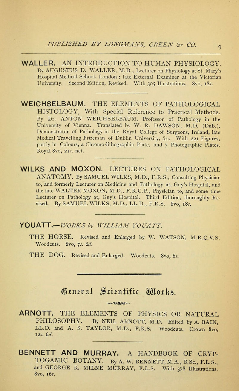 WALLER. AN INTRODUCTION TO HUMAN PHYSIOLOGY. By AUGUSTUS D. WALLER, M.D., Lecturer on Physiology at St. Mary's Hospital Medical School, London ; late External Examiner at the Victorian University. Second Edition, Revised. With 305 Illustrations. 8vo, i8.r. WEICHSELBAUM. THE ELEMENTS OF PATHOLOGICAL HISTOLOGY, With Special Reference to Practical Methods. By Dr. ANTON WEICHSELBAUM, Professor of Pathology in the University of Vienna. Translated by W. R. DAWSON, M.D. (Dub.), Demonstrator of Pathology in the Royal College of Surgeons, Ireland, late Medical Travelling Prizeman of Dublin University, &c. With 221 Figures, partly in Colours, a Chromo-lithographic Plate, and 7 Photographic Plates. Royal 8vo, 21s. net. WILKS AND MOXON. LECTURES ON PATHOLOGICAL ANATOMY. By SAMUEL WILKS, M.D., F.R.S., Consulting Physician to, and formerly Lecturer on Medicine and Pathology at, Guy's Hospital, and the late WALTER MOXON, M.D., F.R.C.P., Physician to, and some time Lecturer on Pathology at, Guy's Hospital. Third Edition, thoroughly Re- vised. By SAMUEL WILKS, M.D., LL.D., F.R.S. 8vo, 18s. YOU ATT.— WORKS by WILLIAM YOU ATT. THE HORSE. Revised and Enlarged by W. WATSON, M.R.C.V.S. Woodcuts. 8vo, 7j. 6d. THE DOG. Revised and Enlarged. Woodcuts. 8vo, 6s. imra;! Sititntifit W&axk*. ARNOTT. THE ELEMENTS OF PHYSICS OR NATURAL PHILOSOPHY. By NEIL ARNOTT, M.D. Edited by A. BAIN, LL.D. and A. S. TAYLOR, M.D., F.R.S. Woodcuts. Crown 8vo, 12s. 6d. BENNETT AND MURRAY. A HANDBOOK OF CRYP- TOGAMIC BOTANY. By A. W. BENNETT, M.A., B.Sc, F.L.S., and GEORGE R. MILNE MURRAY, F.L.S. With 378 Illustrations. 8vo, 16s.