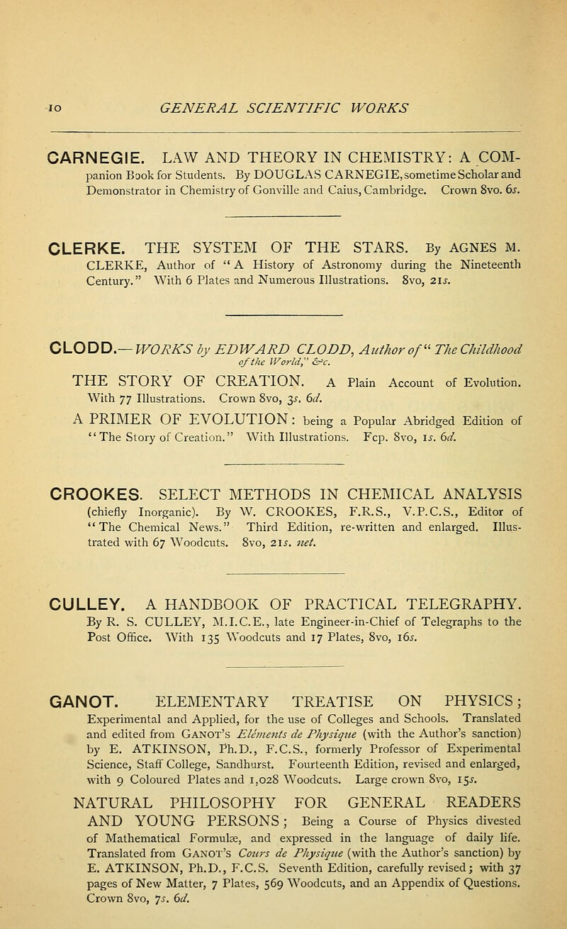 CARNEGIE. LAW AND THEORY IN CHEMISTRY: A COM- panion Book for Students. By DOUGLAS CARNEGIE, sometime Scholar and Demonstrator in Chemistry of Gonville and Caius, Cambridge. Crown 8vo. 6s. CLERKE. THE SYSTEM OF THE STARS. By AGNES M. CLERKE, Author of  A History of Astronomy during the Nineteenth Century. With 6 Plates and Numerous Illustrations. 8vo, 21 s. CLODD—WORKS by EDWARD CLODD, Author of TJie Childhood of the World, &>c. THE STORY OF CREATION. A Plain Account of Evolution. With 77 Illustrations. Crown 8vo, 3^. 6d. A PRIMER OF EVOLUTION : being a Popular Abridged Edition of  The Story of Creation. With Illustrations. Fcp. 8vo, is. 6d. CROOKES. SELECT METHODS IN CHEMICAL ANALYSIS (chiefly Inorganic). By W. CROOKES, F.R.S., V.P.C.S., Editor of The Chemical News. Third Edition, re-written and enlarged. Illus- trated with 67 Woodcuts. 8vo, 21s. net. CULLEY. A HANDBOOK OF PRACTICAL TELEGRAPHY. By R. S. CULLEY, M.I.C.E., late Engineer-in-Chief of Telegraphs to the Post Office. With 135 Woodcuts and 17 Plates, 8vo, 16s. GANOT. ELEMENTARY TREATISE ON PHYSICS; Experimental and Applied, for the use of Colleges and Schools. Translated and edited from Ganot's Elements de Physique (with the Author's sanction) by E. ATKINSON, Ph.D., F.C.S., formerly Professor of Experimental Science, Staff College, Sandhurst. Fourteenth Edition, revised and enlarged, with 9 Coloured Plates and 1,028 Woodcuts. Large crown 8vo, 15^. NATURAL PHILOSOPHY FOR GENERAL READERS AND YOUNG PERSONS; Being a Course of Physics divested of Mathematical Formulae, and expressed in the language of daily life. Translated from Ganot's Cours de Physique (with the Author's sanction) by E. ATKINSON, Ph.D., F.C.S. Seventh Edition, carefully revised; with 37 pages of New Matter, 7 Plates, 569 Woodcuts, and an Appendix of Questions. Crown 8vo, Js. 6d.