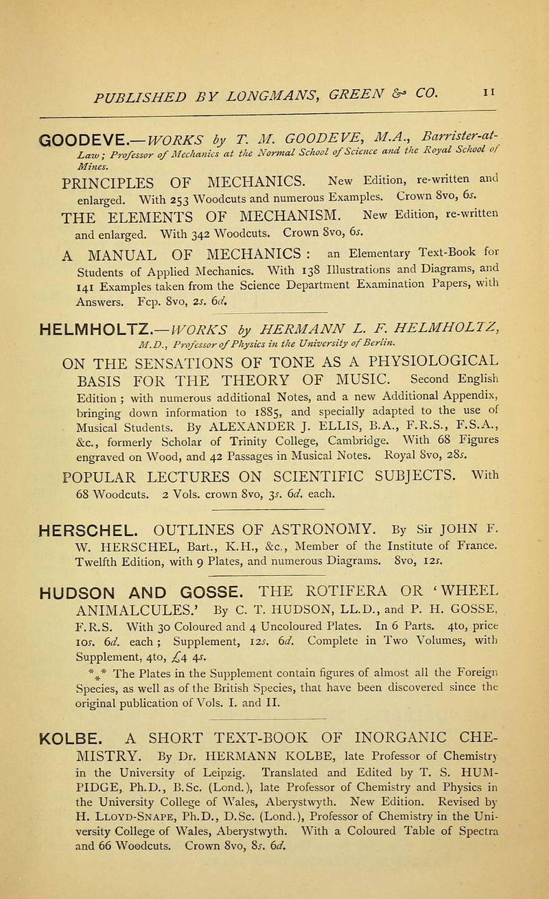 GOODEVE.— WORKS by T. M. GOODEVE, M.A., Barrister-at- Law; Professor of Mechanics at the Normal School 0/Science and the Royal School of Mines. PRINCIPLES OF MECHANICS. New Edition, re-written and enlarged. With 253 Woodcuts and numerous Examples. Crown 8vo, 6s. THE ELEMENTS OF MECHANISM. New Edition, re-written and enlarged. With 342 Woodcuts. Crown 8vo, 6s. A MANUAL OF MECHANICS : an Elementary Text-Book for Students of Applied Mechanics. With 138 Illustrations and Diagrams, and 141 Examples taken from the Science Department Examination Papers, with Answers. Fcp. 8vo, 2s. 6d. HELMHOLTZ.—WORKS by HERMANN L. F. HELMHOLTZ, M.D., Professor of Physics in the University of Berlin. ON THE SENSATIONS OF TONE AS A PHYSIOLOGICAL BASIS FOR THE THEORY OF MUSIC. Second English Edition ; with numerous additional Notes, and a new Additional Appendix, bringing down information to 1885, and specially adapted to the use of Musical Students. By ALEXANDER J. ELLIS, B.A., F.R.S., F.S.A., &c, formerly Scholar of Trinity College, Cambridge. With 68 Figures engraved on Wood, and 42 Passages in Musical Notes. Royal Svo, 28^. POPULAR LECTURES ON SCIENTIFIC SUBJECTS. With 68 Woodcuts. 2 Vols, crown 8vo, 3s. 6d. each. HERSCHEL. OUTLINES OF ASTRONOMY. By Sir JOHN F. W. HERSCHEL, Bart., K.H., &c, Member of the Institute of France. Twelfth Edition, with 9 Plates, and numerous Diagrams. Svo, \zs. HUDSON AND GOSSE. THE ROTIFERA OR 'WHEEL ANIMALCULES.' By C. T. HUDSON, LL.D., and P. H. GOSSE, F.R.S. With 30 Coloured and 4 Uncoloured Plates. In 6 Parts. 4to, price lew. 6d. each; Supplement, 12s. 6d. Complete in Two Volumes, with Supplement, 4to, £4 4s. %* The Plates in the Supplement contain figures of almost all the Foreign Species, as well as of the British Species, that have been discovered since the original publication of Vols. I. and II. KOLBE. A SHORT TEXT-BOOK OF INORGANIC CHE- MISTRY. By Dr. HERMANN KOLBE, late Professor of Chemistry in the University of Leipzig. Translated and Edited by T. S. HUM- PIDGE, Ph.D., B.Sc. (Lond.), late Professor of Chemistry and Physics in the University College of Wales, Aberystwyth. New Edition. Revised by H. Lloyd-Snape, Ph.D., D.Sc. (Lond.), Professor of Chemistry in the Uni- versity College of Wales, Aberystwyth. With a Coloured Table of Spectra and 66 Woodcuts. Crown 8vo, 8s. 6d.
