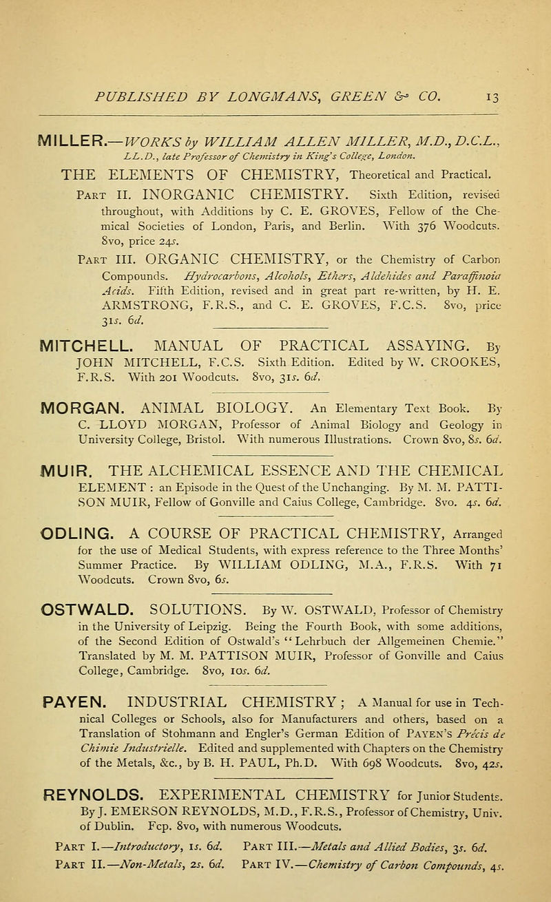 MILLER.— WORKS by WILLIAM ALLEN MILLER, M.D.,D.C.L., LL.D., late Professor of Chemistry in King's College, London. THE ELEMENTS OF CHEMISTRY, Theoretical and Practical. Part II. INORGANIC CHEMISTRY. Sixth Edition, revised throughout, with Additions by C. E. GROVES, Fellow of the Che- mical Societies of London, Paris, and Berlin. With 376 Woodcuts. 8vo, price 24J. Part III. ORGANIC CHEMISTRY, or the Chemistry of Carbon Compounds. Hydrocarbons, Alcohols, Ethe?-s, Aldehides and Paraffinoia Acids. Fifth Edition, revised and in great part re-written, by H. E. ARMSTRONG, F.R.S., and C. E. GROVES, F.C.S. Svo, price 31 s. 6d. MITCHELL. MANUAL OF PRACTICAL ASSAYING. By JOHN MITCHELL, F.C.S. Sixth Edition. Edited by W. CROOKES, F.R.S. With 201 Woodcuts. 8vo, 31*. 6d, MORGAN. ANIMAL BIOLOGY. An Elementary Text Book. By C. LLOYD MORGAN, Professor of Animal Biology and Geology in University College, Bristol. With numerous Illustrations. Crown 8vo, 8s. 6d. MUIR. THE ALCHEMICAL ESSENCE AND THE CHEMICAL ELEMENT : an Episode in the Quest of the Unchanging. By M. M. PATTI- SON MUIR, Fellow of Gonville and Caius College, Cambridge. 8vo. 4s. 6d. ODLING. A COURSE OF PRACTICAL CHEMISTRY, Arranged for the use of Medical Students, wuth express reference to the Three Months' Summer Practice. By WILLIAM ODLING, M.A., F.R.S. With 71 Woodcuts. Crown 8vo, 6s. OSTWALD. SOLUTIONS. By W. OSTWALD, Professor of Chemistry in the University of Leipzig. Being the Fourth Book, with some additions, of the Second Edition of Ostwald's  Lehrbuch der Allgemeinen Chemie. Translated by M. M. PATTISON MUIR, Professor of Gonville and Caius College, Cambridge. 8vo, 10s. 6d. PAYEN. INDUSTRIAL CHEMISTRY ; A Manual for use in Tech. nical Colleges or Schools, also for Manufacturers and others, based on a Translation of Stohmann and Engler's German Edition of Payen's Precis de Chimie Industrielle. Edited and supplemented with Chapters on the Chemistry of the Metals, &c, by B. H. PAUL, Ph.D. With 698 Woodcuts. 8vo, 42*. REYNOLDS. EXPERIMENTAL CHEMISTRY for Junior Students. By J. EMERSON REYNOLDS, M.D., F.R.S., Professor of Chemistry, Univ. of Dublin. Fcp. 8vo, with numerous Woodcuts. Part I.—Introductory, is. 6d. Part III.—Metals and Allied Bodies, 3J. 6d. Part II.—Non-Metals, 2s. 6d. Part IV.—Chemistry of Carbon Compounds, 4s.