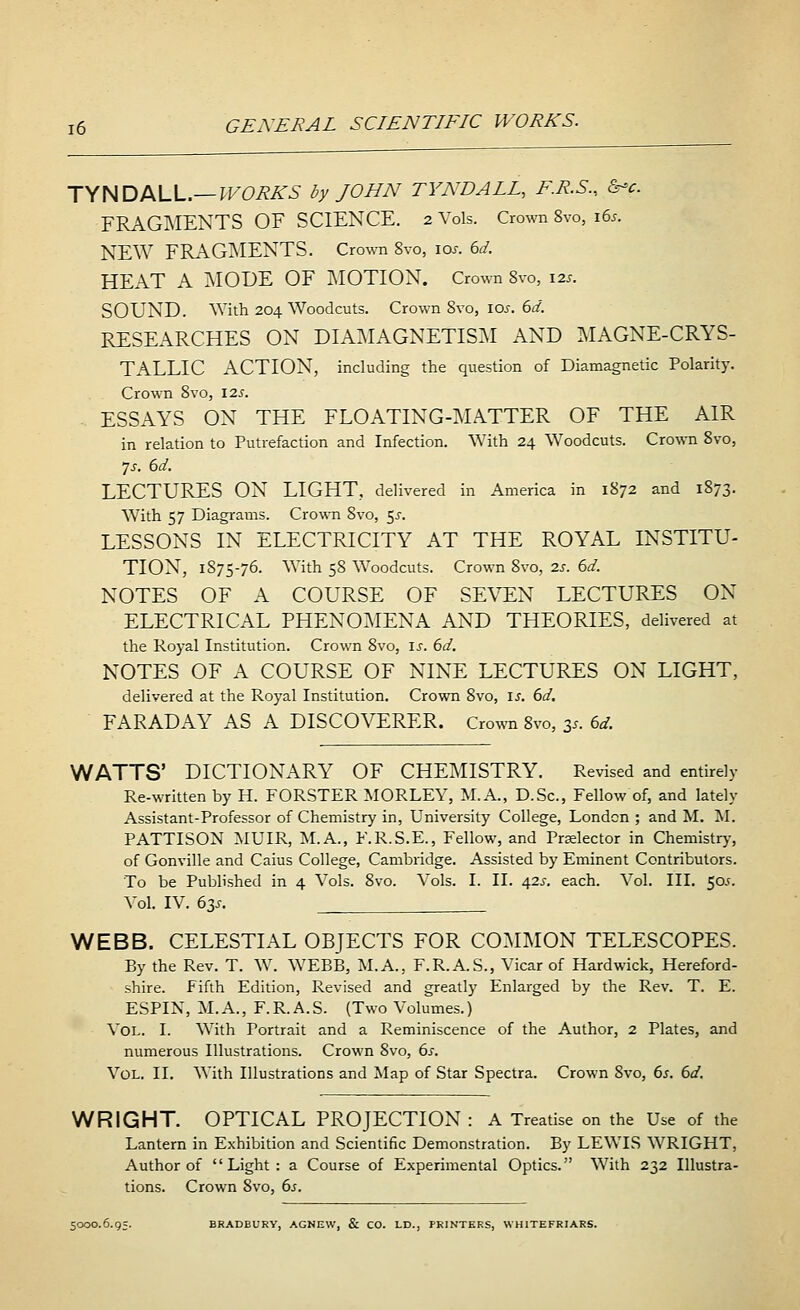 TYNDALL.— WORKS by JOHN TYNDALL, F.R.S., cW. FRAGMENTS OF SCIENCE. 2 Vols. Crown 8vo, 165. NEW FRAGMENTS. Crown Svo, 10s. 6d. HEAT A MODE OF MOTION. Crown Svo, 12s. SOUND. With 204 Woodcuts. Crown Svo, 10s. 6d. RESEARCHES ON DIAMAGNETISM AND MAGNE-CRYS- TALLIC ACTION, including the question of Diamagnetic Polarity. Crown Svo, 125. ESSAYS ON THE FLOATING-MATTER OF THE AIR in relation to Putrefaction and Infection. With 24 Woodcuts. Crown 8vo, 7s. 6d. LECTURES ON LIGHT, delivered in America in 1S72 and 1873. With 57 Diagrams. Crown Svo, $s. LESSONS IN ELECTRICITY AT THE ROYAL INSTITU- TION, 1875-76. With 58 Woodcuts. Crown Svo, is. 6d. NOTES OF A COURSE OF SEVEN LECTURES ON ELECTRICAL PHENOMENA AND THEORIES, delivered at the Royal Institution. Crown 8vo, is. 6d. NOTES OF A COURSE OF NINE LECTURES ON LIGHT, delivered at the Royal Institution. Crown Svo, is. 6d. FARADAY AS A DISCOVERER. Crown 8vo, 3s. 6d. WATTS' DICTIONARY OF CHEMISTRY. Revised and entirely Re-written by H. FORSTER MORLEY, M.A., D.Sc, Fellow of, and lately Assistant-Professor of Chemistry in, University College, London ; and M. M. PATTISON MUIR, M.A., F.R.S.E., Fellow, and Prelector in Chemistry, of Gonville and Caius College, Cambridge. Assisted by Eminent Contributors. To be Published in 4 Vols. 8vo. Vols. I. II. 42s. each. Vol. III. 505. Vol. IV. 63s. WEBB. CELESTIAL OBJECTS FOR COMMON TELESCOPES. By the Rev. T. W. WEBB, M.A., F.R.A.S., Vicar of Hardwick, Hereford- shire. Fifth Edition, Revised and greatly Enlarged by the Rev. T. E. ESPIN, M.A., F.R.A.S. (Two Volumes.) Vol. I. With Portrait and a Reminiscence of the Author, 2 Plates, and numerous Illustrations. Crown Svo, 6s. Vol. II. AYith Illustrations and Map of Star Spectra. Crown Svo, 6s. 6d. WRIGHT. OPTICAL PROJECTION : A Treatise on the Use of the Lantern in Exhibition and Scientific Demonstration. By LEWIS WRIGHT, Author of Light: a Course of Experimental Optics. With 232 Illustra- tions. Crown Svo, 6s. 5000.6.95. BRADBURY, AGNEW, & CO. LD., PRINTERS, WHITEFRIARS.