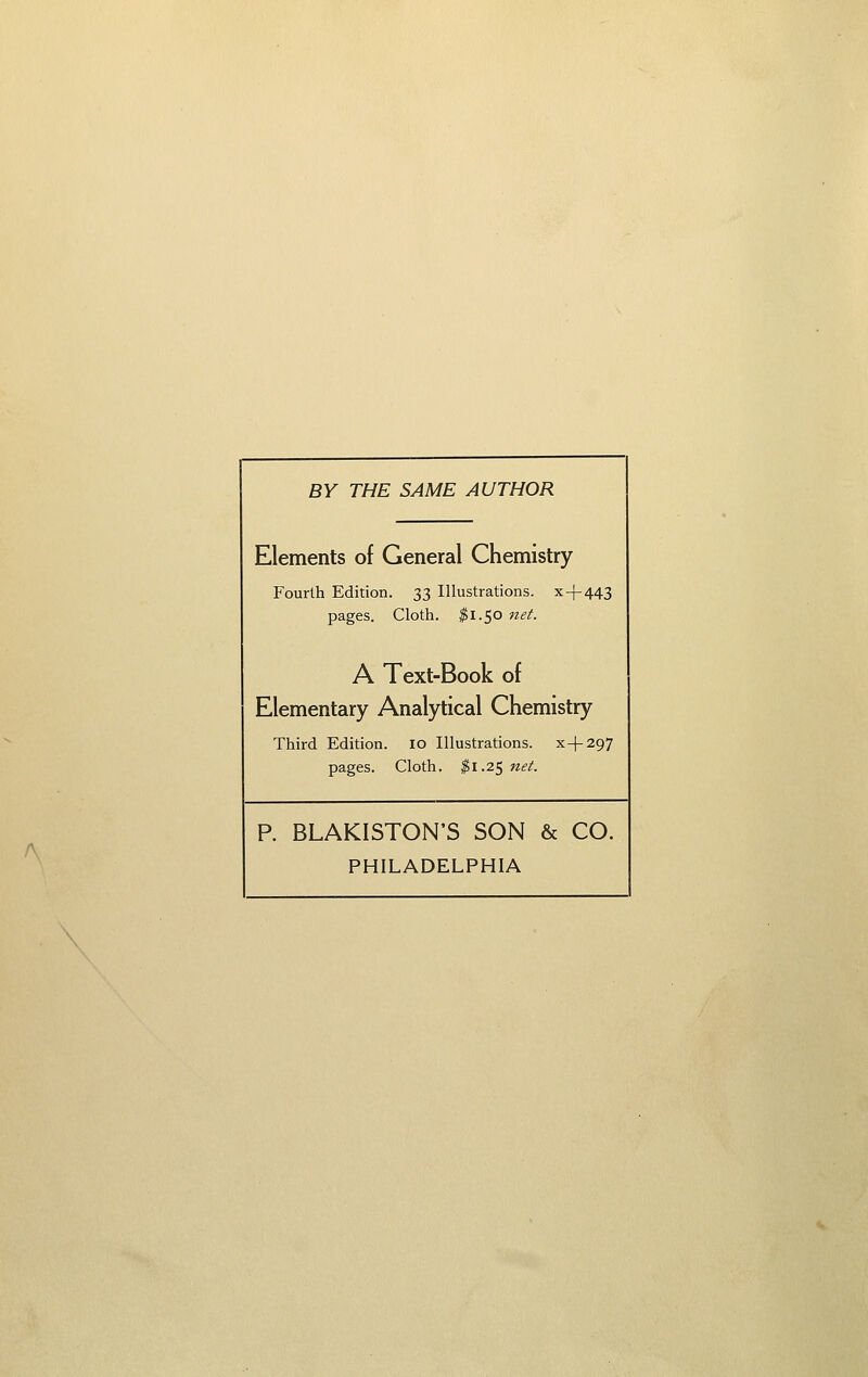 BY THE SAME AUTHOR Elements of General Chemistry Fourth Edition. 33 Illustrations, x-j-443 pages. Cloth. $1.50 net. A Text-Book of Elementary Analytical Chemistry Third Edition. 10 Illustrations, x-f 297 pages. Cloth. $1.25 net. P. BLAKISTON'S SON & CO. PHILADELPHIA