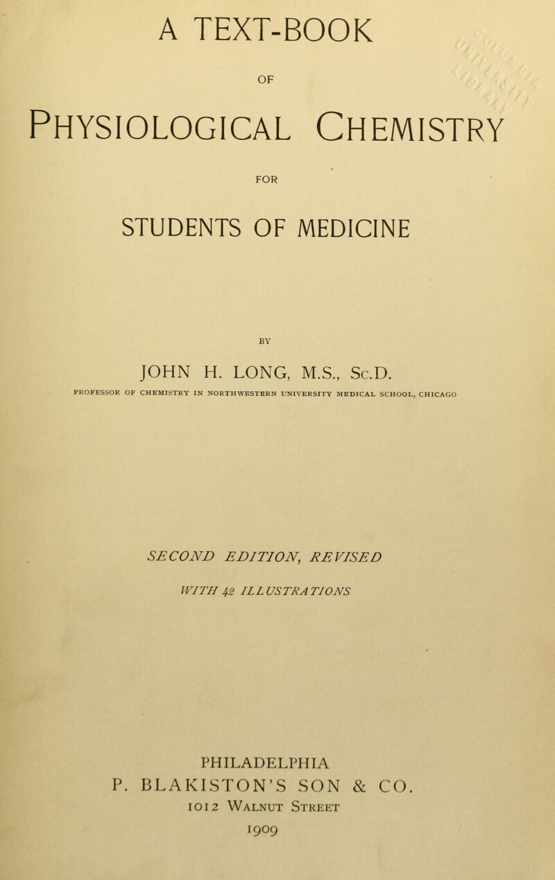 A TEXT-BOOK OF Physiological Chemistry FOR STUDENTS OF MEDICINE JOHN H. LONG, M.S., Sc.D. PROFESSOR OF CHEMISTRY IN NORTHWESTERN UNIVERSITY MEDICAL SCHOOL, CHICAGO SECOND EDITION, REVISED WITH 42 ILL US TEA TIONS PHILADELPHIA P. BLAKISTON'S SON & CO. 1012 Walnut Street 1909