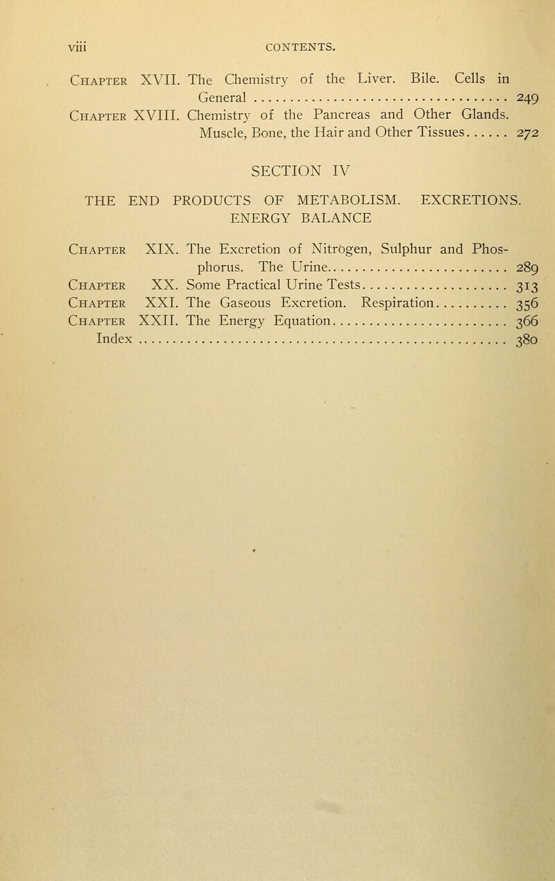 Chapter XVII. The Chemistry of the Liver. Bile. Cells in General 249 Chapter XVIII. Chemistry of the Pancreas and Other Glands. Muscle, Bone, the Hair and Other Tissues 272 SECTION IV THE END PRODUCTS OF METABOLISM. EXCRETIONS. ENERGY BALANCE Chapter XIX. The Excretion of Nitrogen, Sulphur and Phos- phorus. The Urine 289 Chapter XX. Some Practical Urine Tests 313 Chapter XXI. The Gaseous Excretion. Respiration 356 Chapter XXII. The Energy Equation 366 Index 380