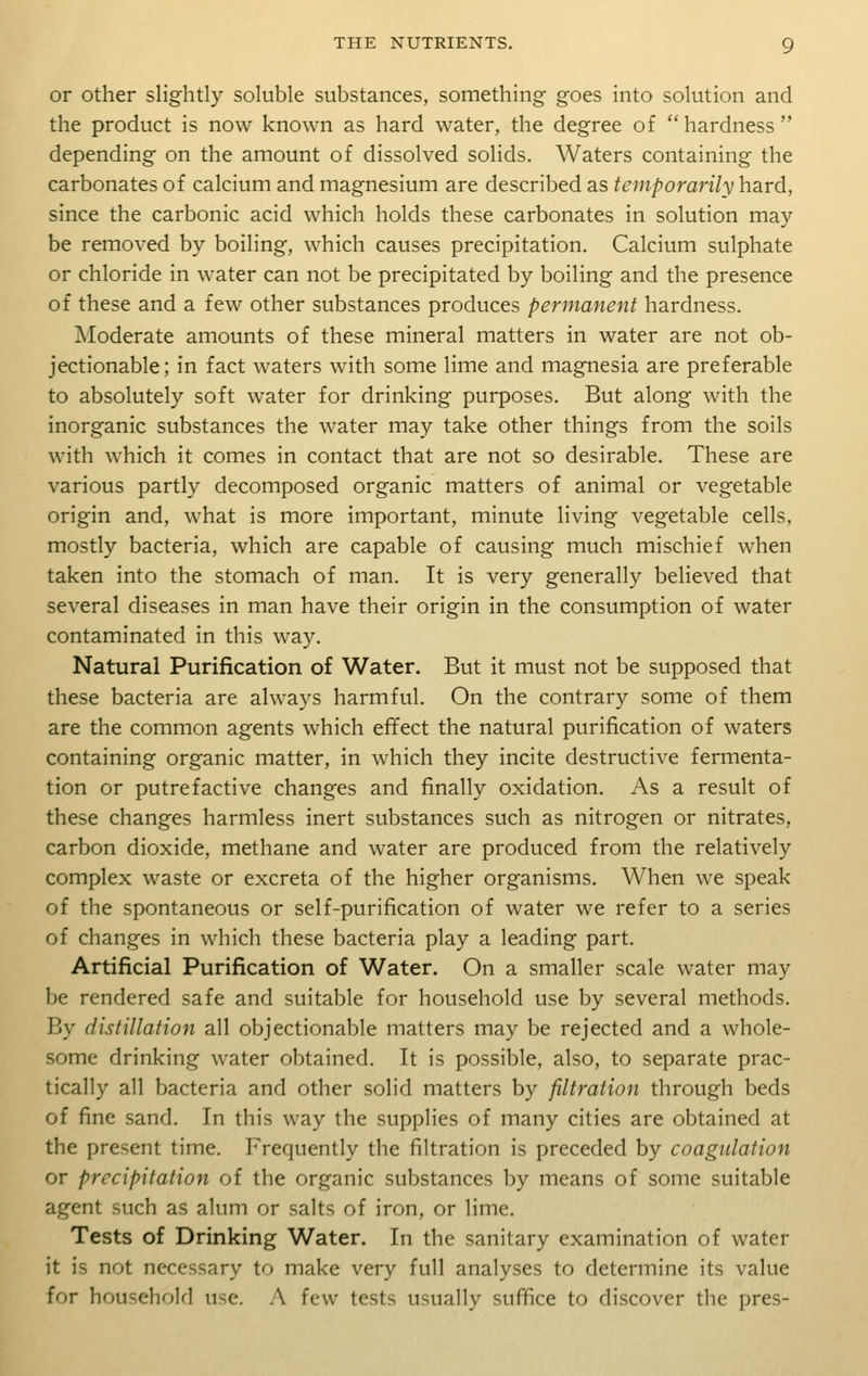 or other slightly soluble substances, something goes into solution and the product is now known as hard water, the degree of hardness depending on the amount of dissolved solids. Waters containing the carbonates of calcium and magnesium are described as temporarily hard, since the carbonic acid which holds these carbonates in solution may be removed by boiling, which causes precipitation. Calcium sulphate or chloride in water can not be precipitated by boiling and the presence of these and a few other substances produces permanent hardness. Moderate amounts of these mineral matters in water are not ob- jectionable; in fact waters with some lime and magnesia are preferable to absolutely soft water for drinking purposes. But along with the inorganic substances the water may take other things from the soils with which it comes in contact that are not so desirable. These are various partly decomposed organic matters of animal or vegetable origin and, what is more important, minute living vegetable cells, mostly bacteria, which are capable of causing much mischief when taken into the stomach of man. It is very generally believed that several diseases in man have their origin in the consumption of water contaminated in this way. Natural Purification of Water. But it must not be supposed that these bacteria are always harmful. On the contrary some of them are the common agents which effect the natural purification of waters containing organic matter, in which they incite destructive fermenta- tion or putrefactive changes and finally oxidation. As a result of these changes harmless inert substances such as nitrogen or nitrates, carbon dioxide, methane and water are produced from the relatively complex waste or excreta of the higher organisms. When we speak of the spontaneous or self-purification of water we refer to a series of changes in which these bacteria play a leading part. Artificial Purification of Water. On a smaller scale water may be rendered safe and suitable for household use by several methods. By distillation all objectionable matters may be rejected and a whole- some drinking water obtained. It is possible, also, to separate prac- tically all bacteria and other solid matters by filtration through beds of fine sand. In this way the supplies of many cities are obtained at the present time. Frequently the filtration is preceded by coagulation or precipitation of the organic substances by means of some suitable agent such as alum or salts of iron, or lime. Tests of Drinking Water. In the sanitary examination of water it is not necessary to make very full analyses to determine its value for household use. A few tests usually suffice to discover the pres-
