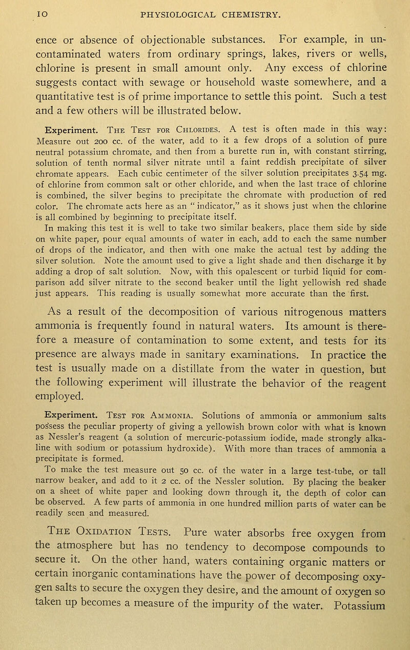 ence or absence of objectionable substances. For example, in un- contaminated waters from ordinary springs, lakes, rivers or wells, chlorine is present in small amount only. Any excess of chlorine suggests contact with sewage or household waste somewhere, and a quantitative test is of prime importance to settle this point. Such a test and a few others will be illustrated below. Experiment. The Test for Chlorides. A test is often made in this way: Measure out 200 cc. of the water, add to it a few drops of a solution of pure neutral potassium chromate, and then from a burette run in, with constant stirring, solution of tenth normal silver nitrate until a faint reddish precipitate of silver chromate appears. Each cubic centimeter of the silver solution precipitates 3.54 mg. of chlorine from common salt or other chloride, and when the last trace of chlorine is combined, the silver begins to precipitate the chromate with production of red color. The chromate acts here as an  indicator, as it shows just when the chlorine is all combined by beginning to precipitate itself. In making this test it is well to take two similar beakers, place them side by side on white paper, pour equal amounts of water in each, add to each the same number of drops of the indicator, and then with one make the actual test by adding the silver solution. Note the amount used to give a light shade and then discharge it by adding a drop of salt solution. Now, with this opalescent or turbid liquid for com- parison add silver nitrate to the second beaker until the light yellowish red shade just appears. This reading is usually somewhat more accurate than the first. As a result of the decomposition of various nitrogenous matters ammonia is frequently found in natural waters. Its amount is there- fore a measure of contamination to some extent, and tests for its presence are always made in sanitary examinations. In practice the test is usually made on a distillate from the water in question, but the following experiment will illustrate the behavior of the reagent employed. Experiment. Test for Ammonia. Solutions of ammonia or ammonium salts possess the peculiar property of giving a yellowish brown color with what is known as Nessler's reagent (a solution of mercuric-potassium iodide, made strongly alka- line with sodium or potassium hydroxide). With more than traces of ammonia a precipitate is formed. To make the test measure out 50 cc. of the water in a large test-tube, or tall narrow beaker, and add to it 2 cc. of the Nessler solution. By placing the beaker on a sheet of white paper and looking down through it, the depth of color can be observed. A few parts of ammonia in one hundred million parts of water can be readily seen and measured. The Oxidation Tests. Pure water absorbs free oxygen from the atmosphere but has no tendency to decompose compounds to secure it. On the other hand, waters containing organic matters or certain inorganic contaminations have the power of decomposing oxy- gen salts to secure the oxygen they desire, and the amount of oxygen so taken up becomes a measure of the impurity of the water. Potassium