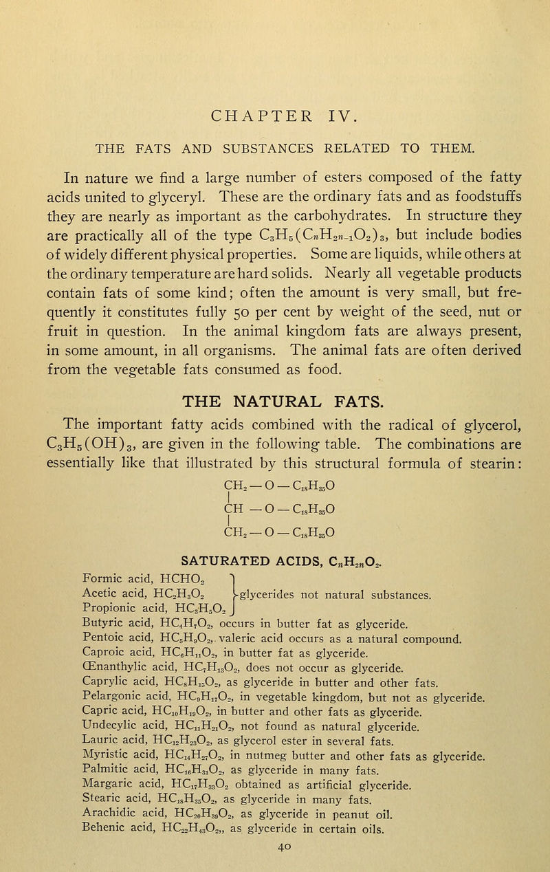 CHAPTER IV. THE FATS AND SUBSTANCES RELATED TO THEM. In nature we find a large number of esters composed of the fatty- acids united to glyceryl. These are the ordinary fats and as foodstuffs they are nearly as important as the carbohydrates. In structure they are practically all of the type C3H5(C»H2re_102)3, but include bodies of widely different physical properties. Some are liquids, while others at the ordinary temperature are hard solids. Nearly all vegetable products contain fats of some kind; often the amount is very small, but fre- quently it constitutes fully 50 per cent by weight of the seed, nut or fruit in question. In the animal kingdom fats are always present, in some amount, in all organisms. The animal fats are often derived from the vegetable fats consumed as food. THE NATURAL FATS. The important fatty acids combined with the radical of glycerol, C3H5(OH)3, are given in the following table. The combinations are essentially like that illustrated by this structural formula of stearin: CH2— 0-QsH350 CH _0-ClsH350 CH2 — O — C]8H350 SATURATED ACIDS, CnH2re02. Formic acid, HCHO, | Acetic acid, HC2H302 l-glycerides not natural substances. Propionic acid, HC3H502 J Butyric acid, HQH702, occurs in butter fat as glyceride. Pentoic acid, HC5H902,. valeric acid occurs as a natural compound. Caproic acid, HC6Hn02, in butter fat as glyceride. (Enanthylic acid, HC7Hi302, does not occur as glyceride. Caprylic acid, HCsH1502, as glyceride in butter and other fats. Pelargonic acid, HC9H1702, in vegetable kingdom, but not as glyceride. Capric acid, HQ„H]902, in butter and other fats as glyceride. Undecylic acid, HC„H2102, not found as natural glyceride. Laurie acid, HC12H2302, as glycerol ester in several fats. Myristic acid, HC14H2702, in nutmeg butter and other fats as glyceride. Palmitic acid, HC16H3102, as glyceride in many fats. Margaric acid, HC17H3302 obtained as artificial glyceride. Stearic acid, HCJSH3502, as glyceride in many fats. Arachidic acid, HC20H39O2, as glyceride in peanut oil. Behenic acid, HC22H4302„ as glyceride in certain oils.