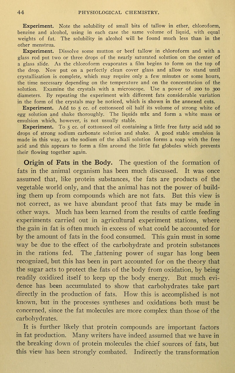 Experiment. Note the solubility of small bits of tallow in ether, chloroform, benzine and alcohol, using in each case the same volume of liquid, with equal weights of fat. The solubility in alcohol will be found much less than in the other menstrua. Experiment. Dissolve some mutton or beef tallow in chloroform and with a glass rod put two or three drops of the nearly saturated solution on the center of a glass slide. As the chloroform evaporates a film begins to form on the top of the drop. Now put on a perfectly clean cover glass and allow to stand until crystallization is complete, which may require only a few minutes or some hours, the time necessary depending on the temperature and on the concentration of the solution. Examine the crystals with a microscope. Use a power of 200 to 300 diameters. By repeating the experiment with different fats considerable variation in the form of the crystals may be noticed, which is shown in the annexed cuts. Experiment. Add to 5 cc. of cottonseed oil half its volume of strong white of egg solution and shake thoroughly. The liquids mix and form a white mass or emulsion which, however, is not usually stable. Experiment. To 5 cc. of cottonseed oil containing a little free fatty acid add 10 drops of strong sodium carbonate solution and shake. A good stable emulsion is made in this way, as the sodium of the alkali solution forms a soap with the free acid and this appears to form a film around the little fat globules which prevents their flowing together again. Origin of Fats in the Body. The question of the formation of fats in the animal organism has been much discussed. It was once assumed that, like protein substances, the fats are products of the vegetable world only, and that the animal has not the power of build- ing them up from compounds which are not fats. But this view is not correct, as we have abundant proof that fats may be made in other ways. Much has been learned from the results of cattle feeding experiments carried out in agricultural experiment stations, where the gain in fat is often much in excess of what could be accounted for by the amount of fats in the food consumed. This gain must in some way be due to the effect of the carbohydrate and protein substances in the rations fed. The .fattening power of sugar has long been recognized, but this has been in part accounted for on the theory that the sugar acts to protect the fats of the body from oxidation, by being readily oxidized itself to keep up the body energy. But much evi- dence has been accumulated to show that carbohydrates take part directly in the production of fats. How this is accomplished is not known, but in the processes syntheses and oxidations both must be concerned, since the fat molecules are more complex than those of the carbohydrates. It is further likely that protein compounds are important factors in fat production. Many writers have indeed assumed that we have in the breaking down of protein molecules the chief sources of fats, but this view has been strongly combated. Indirectly the transformation
