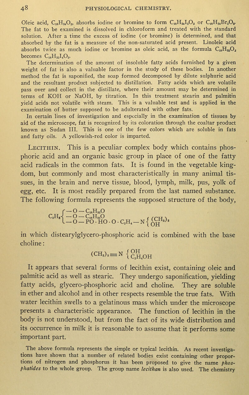 Oleic acid, C^H^O^ absorbs iodine or bromine to form C^H^IsOu or dsH^BrjOj. The fat to be examined is dissolved in chloroform and treated with the standard solution. After a time the excess of iodine (or bromine) is determined, and that absorbed by the fat is a measure of the non-saturated acid present. Linoleic acid absorbs twice as much iodine or bromine as oleic acid, as the formula C1SH3202 becomes C1SH32I402. The determination of the amount of insoluble fatty acids furnished by a given weight of fat is also a valuable factor in the study of these bodies. In another method the fat is saponified, the soap formed decomposed by dilute sulphuric acid and the resultant product subjected to distillation. Fatty acids which are volatile pass over and collect in the distillate, where their amount may be determined in terms of KOH or NaOH, by titration. In this treatment stearin and palmitin yield acids not volatile with steam. This is a valuable test and is applied in the examination of butter supposed to be adulterated with other fats. In certain lines of investigation and especially in the examination of tissues by aid of the microscope, fat is recognized by its coloration through the coaltar product known as Sudan III. This is one of the few colors which are soluble in fats and fatty oils. A yellowish-red color is imparted. Lecithin. This is a peculiar complex body which contains phos- phoric acid and an organic basic group in place of one of the fatty acid radicals in the common fats. It is found in the vegetable king- dom, but commonly and most characteristically in many animal tis- sues, in the brain and nerve tissue, blood, lymph, milk, pus, yolk of egg, etc. It is most readily prepared from the last named substance. The following formula represents the supposed structure of the body, -_0-C18H350 C3)\,A -0-C18H350^ ' OH — O — PO-HO-0-C2H4 — N| c- in which distearylglycero-phosphoric acid is combined with the base choline: (CH3)3 = N {QH4oH It appears that several forms of lecithin exist, containing oleic and palmitic acid as well as stearic. They undergo saponification, yielding fatty acids, glycero-phosphoric acid and choline. They are soluble in ether and alcohol and in other respects resemble the true fats. With water lecithin swells to a gelatinous mass which under the microscope presents a characteristic appearance. The function of lecithin in the body is not understood, but from the fact of its wide distribution and its occurrence in milk it is reasonable to assume that it performs some important part. The above formula represents the simple or typical lecithin. As recent investiga- tions have shown that a number of related bodies exist containing other propor- tions of nitrogen and phosphorus it has been proposed to give the name phos- phatides to the whole group. The group name lecithan is also used. The chemistry