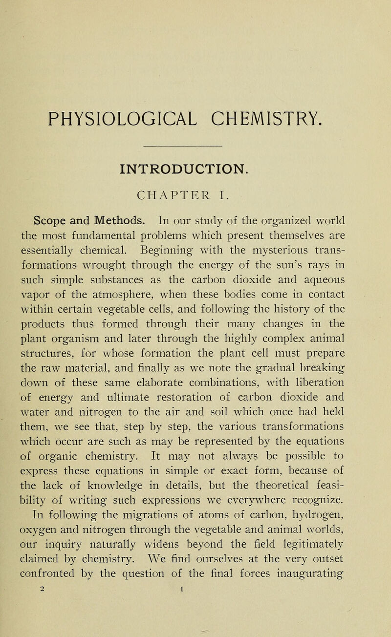 PHYSIOLOGICAL CHEMISTRY. INTRODUCTION. CHAPTER I. Scope and Methods. In our study of the organized world the most fundamental problems which present themselves are essentially chemical. Beginning with the mysterious trans- formations wrought through the energy of the sun's rays in such simple substances as the carbon dioxide and aqueous vapor of the atmosphere, when these bodies come in contact within certain vegetable cells, and following the history of the products thus formed through their many changes in the plant organism and later through the highly complex animal structures, for whose formation the plant cell must prepare the raw material, and finally as we note the gradual breaking clown of these same elaborate combinations, with liberation of energy and ultimate restoration of carbon dioxide and water and nitrogen to the air and soil which once had held them, we see that, step by step, the various transformations which occur are such as may be represented by the equations of organic chemistry. It may not always be possible to express these equations in simple or exact form, because of the lack of knowledge in details, but the theoretical feasi- bility of writing such expressions we everywhere recognize. In following the migrations of atoms of carbon, hydrogen, oxygen and nitrogen through the vegetable and animal worlds, our inquiry naturally widens beyond the field legitimately claimed by chemistry. We find ourselves at the very outset confronted by the question of the final forces inaugurating