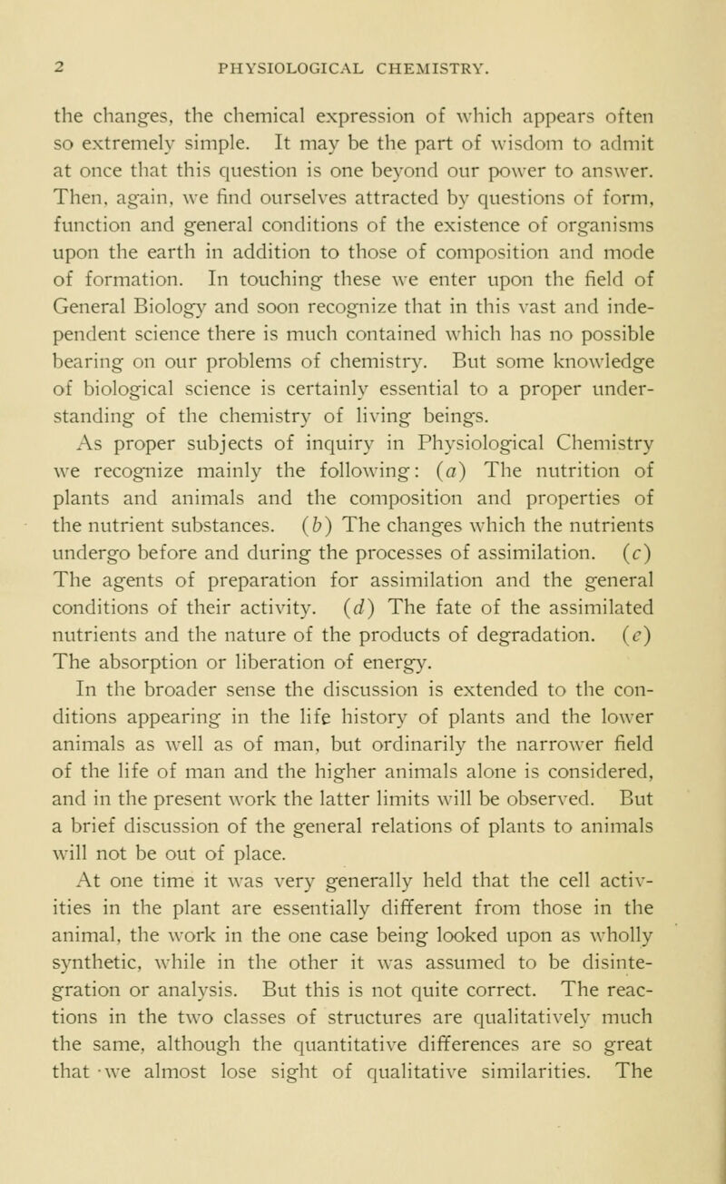 the changes, the chemical expression of Avhich appears often so extremely simple. It may be the part of wisdom to admit at once that this cjiiestion is one beyond our power to answer. Then, again, we find ourselves attracted by questions of form, function and general conditions of the existence of organisms upon the earth in addition to those of composition and mode of formation. In touching these we enter upon the field of General Biology^ and soon recognize that in this vast and inde- pendent science there is much contained which has no possible bearing on our problems of chemistry. But some knowledge of biological science is certainly essential to a proper under- standing of the chemistry of living beings. As proper subjects of inquiry in Physiological Chemistry we recognize mainly the following: (a) The nutrition of plants and animals and the composition and properties of the nutrient substances, (b) The changes which the nutrients undergo before and during the processes of assimilation, (c) The agents of preparation for assimilation and the general conditions of their activity, (d) The fate of the assimilated nutrients and the nature of the products of degradation, (c) The absorption or liberation of energy. In the broader sense the discussion is extended to the con- ditions appearing in the life history of plants and the lower animals as well as of man, but ordinarily the narrower field of the life of man and the higher animals alone is considered, and in the present work the latter limits will be observed. But a brief discussion of the general relations of plants to animals will not be out of place. At one time it was very generally held that the cell activ- ities in the plant are essentially different from those in the animal, the work in the one case being looked upon as wholly synthetic, while in the other it was assumed to be disinte- gration or analysis. But this is not quite correct. The reac- tions in the two classes of structures are qualitatively much the same, although the quantitative differences are so great that -we almost lose sight of qualitative similarities. The
