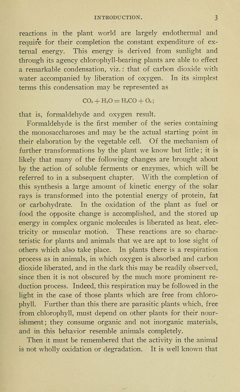 reactions in the plant world are largely endothermal and require for their completion the constant expenditure of ex- ternal energy. This energy is derived from sunlight and through its agency chlorophyll-bearing plants are able to effect a remarkable condensation, viz.: that of carbon dioxide with water accompanied by liberation of oxygen. In its simplest terms this condensation may be represented as C02-)-H20 = H2CO + 02; that is, formaldehyde and oxygen result. Formaldehyde is the first member of the series containing the monosaccharoses and may be the actual starting point in their elaboration by the vegetable cell. Of the mechanism of further transformations by the plant we know but little; it is likely that many of the following changes are brought about by the action of soluble ferments or enzymes, which will be referred to in a subsequent chapter. With the completion of this synthesis a large amount of kinetic energy of the solar rays is transformed into the potential energy of protein, fat or carbohydrate. In the oxidation of the plant as fuel or food the opposite change is accomplished, and the stored up energy in complex organic molecules is liberated as heat, elec- tricity or muscular motion. These reactions are so charac- teristic for plants and animals that Ave are apt to lose sight of others which also take place. In plants there is a respiration process as in animals, in which oxygen is absorbed and carbon dioxide liberated, and in the dark this may be readily observed, since then it is not obscured by the much more prominent re- duction process. Indeed, this respiration may be followed in the light in the case of those plants which are free from chloro- phyll. Further than this there are parasitic plants which, free from chlorophyll, must depend on other plants for their nour- ishment; they consume organic and not inorganic materials, and in this behavior resemble animals completely. Then it must be remembered that the activity in the animal is not wholly oxidation or degradation. It is well known that