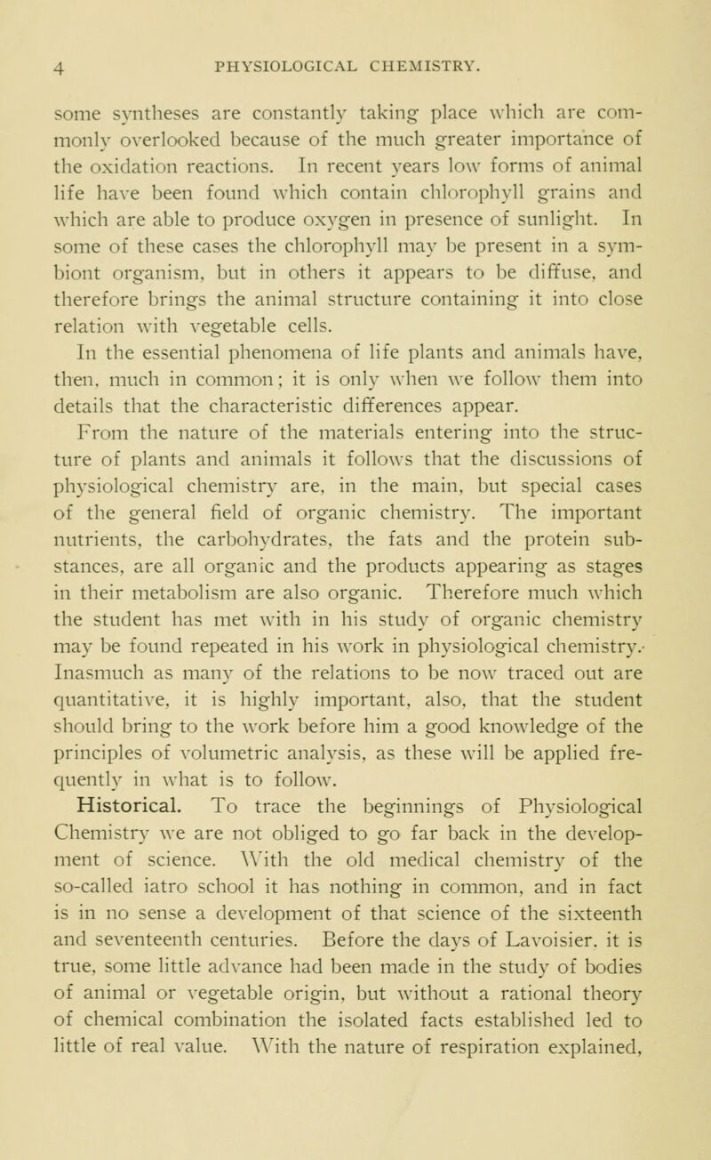 some syntheses are constantly taking place which are com- monly overlooked because of the much greater importance of the oxidation reactions. In recent years low forms of animal life have been found which contain chlorophyll grains and which are able to produce oxygen in presence of sunlight. In some of these cases the chlorophyll may be present in a sym- biont organism, but in others it appears to be diffuse, and therefore brings the animal structure containing it into close relation with vegetable cells. In the essential phenomena of life plants and animals have, then, much in common; it is onh' \\-hen we follo\\' them into details that the characteristic differences appear. From the nature of the materials entering into the struc- ture of plants and animals it follows that the discussions of physiological chemistry are, in the main, but special cases of the general field of organic chemistry. The important nutrients, the carbohydrates, the fats and the protein sub- stances, are all organic and the products appearing as stages in their metabolism are also organic. Therefore much which the student has met with in his study of organic chemistry may be found repeated in his work in physiological chemistry.- Inasmuch as many of the relations to be now traced out are quantitative, it is highly important, also, that the student should bring to the work before him a good knowledge of the principles of volumetric analysis, as these will be applied fre- quently in what is to follow. Historical. To trace the beginnings of Physiological Chemistry we are not obliged to go far back in the develop- ment of science. \\'ith the old medical chemistry of the so-called iatro school it has nothing in common, and in fact is in no sense a development of that science of the sixteenth and seventeenth centuries. Before the days of Lavoisier, it is true, some little advance had been made in the study of bodies of animal or vegetable origin, but without a rational theory of chemical combination the isolated facts established led to little of real value. \\'ith the nature of respiration explained,