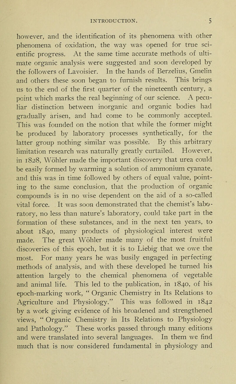 however, and the identification of its phenomena with other phenomena of oxidation, the way was opened for true sci- entific progress. At the same time accurate methods of uki- mate organic analysis were suggested and soon developed by the followers of Lavoisier. In the hands of Berzelius, Gmelin and others these soon began to furnish results. This brings us to the end of the first quarter of the nineteenth century, a point which marks the real beginning of our science. A pecu- liar distinction between inorganic and organic bodies had gradually arisen, and had come to be commonly accepted. This was founded on the notion that while the former might be produced by laboratory processes synthetically, for the latter group nothing similar was possible. By this arbitrary limitation research was naturally greatly curtailed. However, in 1828, Wohler made the important discovery that urea could be easily formed by warming a solution of ammonium cyanate, and this was in time followed by others of equal value, point- ing to the same conclusion, that the production of organic compounds is in no wise dependent on the aid of a so-called vital force. It was soon demonstrated that the chemist's labo- ratory, no less than nature's laboratory, could take part in the formation of these substances, and in the next ten years, to about 1840, many products of physiological interest were made. The great Wohler made many of the most fruitful discoveries of this epoch, but it is to Liebig that we owe the most. For many years he was busily engaged in perfecting methods of analysis, and with these developed he turned his attention largely to the chemical phenomena of vegetable and animal life. This led to the publication, in 1840, of his epoch-marking work,  Organic Chemistry in Its Relations to Agriculture and Physiology. This was followed in 1842 by a work giving evidence of his broadened and strengthened views,  Organic Chemistry in Its Relations to Physiology and Pathology. These works passed through many editions and were translated into several languages. In them we find much that is now considered fundamental in physiology and